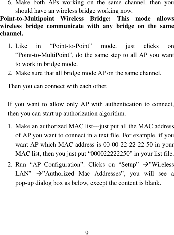  96. Make both APs working on the same channel, then you should have an wireless bridge working now. Point-to-Multipoint Wireless Bridge: This mode allows wireless bridge communicate with any bridge on the same channel. 1. Like in “Point-to-Point” mode, just clicks on “Point-to-MultiPoint”, do the same step to all AP you want to work in bridge mode. 2.  Make sure that all bridge mode AP on the same channel. Then you can connect with each other.  If you want to allow only AP with authentication to connect, then you can start up authorization algorithm. 1.  Make an authorized MAC list---just put all the MAC address of AP you want to connect in a text file. For example, if you want AP which MAC address is 00-00-22-22-22-50 in your MAC list, then you just put “000022222250” in your list file. 2. Run “AP Configuration”. Clicks on “Setup” ”Wireless LAN”  ”Authorized Mac Addresses”, you will see a pop-up dialog box as below, except the content is blank.   