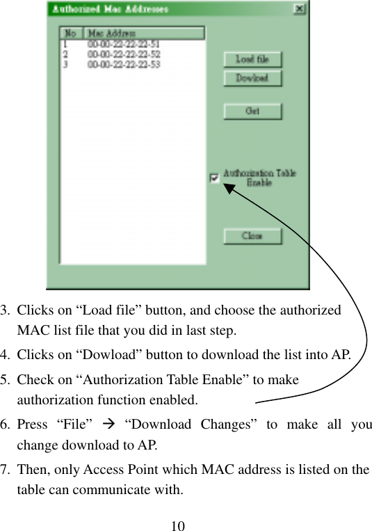  10 3.  Clicks on “Load file” button, and choose the authorized MAC list file that you did in last step. 4.  Clicks on “Dowload” button to download the list into AP. 5.  Check on “Authorization Table Enable” to make authorization function enabled. 6. Press  “File”   “Download Changes” to make all you change download to AP. 7.  Then, only Access Point which MAC address is listed on the table can communicate with. 