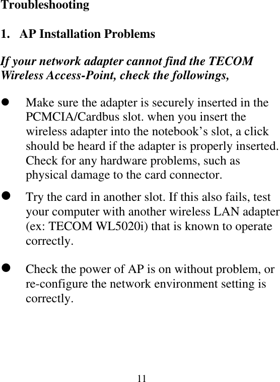  11Troubleshooting  1.  AP Installation Problems If your network adapter cannot find the TECOM Wireless Access-Point, check the followings,   Make sure the adapter is securely inserted in the PCMCIA/Cardbus slot. when you insert the wireless adapter into the notebook’s slot, a click should be heard if the adapter is properly inserted. Check for any hardware problems, such as physical damage to the card connector.  Try the card in another slot. If this also fails, test your computer with another wireless LAN adapter (ex: TECOM WL5020i) that is known to operate correctly.  Check the power of AP is on without problem, or re-configure the network environment setting is correctly.    