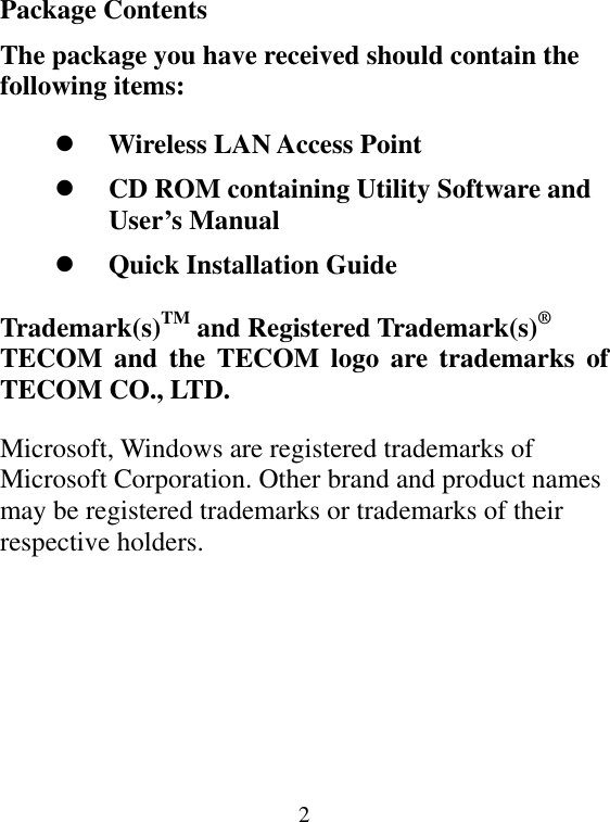  2Package Contents The package you have received should contain the following items:   Wireless LAN Access Point   CD ROM containing Utility Software and User’s Manual   Quick Installation Guide  Trademark(s)TM and Registered Trademark(s)® TECOM and the TECOM logo are trademarks of TECOM CO., LTD.   Microsoft, Windows are registered trademarks of Microsoft Corporation. Other brand and product names may be registered trademarks or trademarks of their respective holders.        