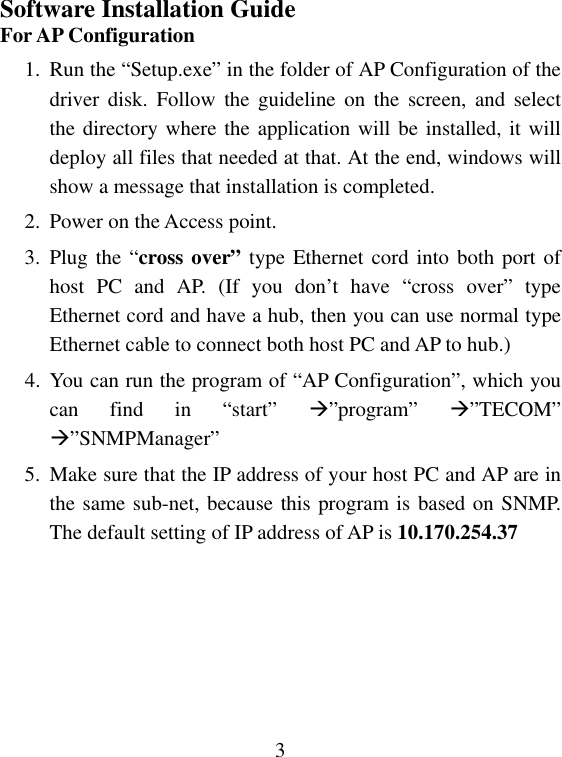  3Software Installation Guide For AP Configuration 1.  Run the “Setup.exe” in the folder of AP Configuration of the driver disk. Follow the guideline on the screen, and select the directory where the application will be installed, it will deploy all files that needed at that. At the end, windows will show a message that installation is completed. 2.  Power on the Access point. 3. Plug the “cross over” type Ethernet cord into both port of host PC and AP. (If you don’t have “cross over” type Ethernet cord and have a hub, then you can use normal type Ethernet cable to connect both host PC and AP to hub.) 4. You can run the program of “AP Configuration”, which you can find in “start” ”program”  ”TECOM” ”SNMPManager”  5. Make sure that the IP address of your host PC and AP are in the same sub-net, because this program is based on SNMP. The default setting of IP address of AP is 10.170.254.37       