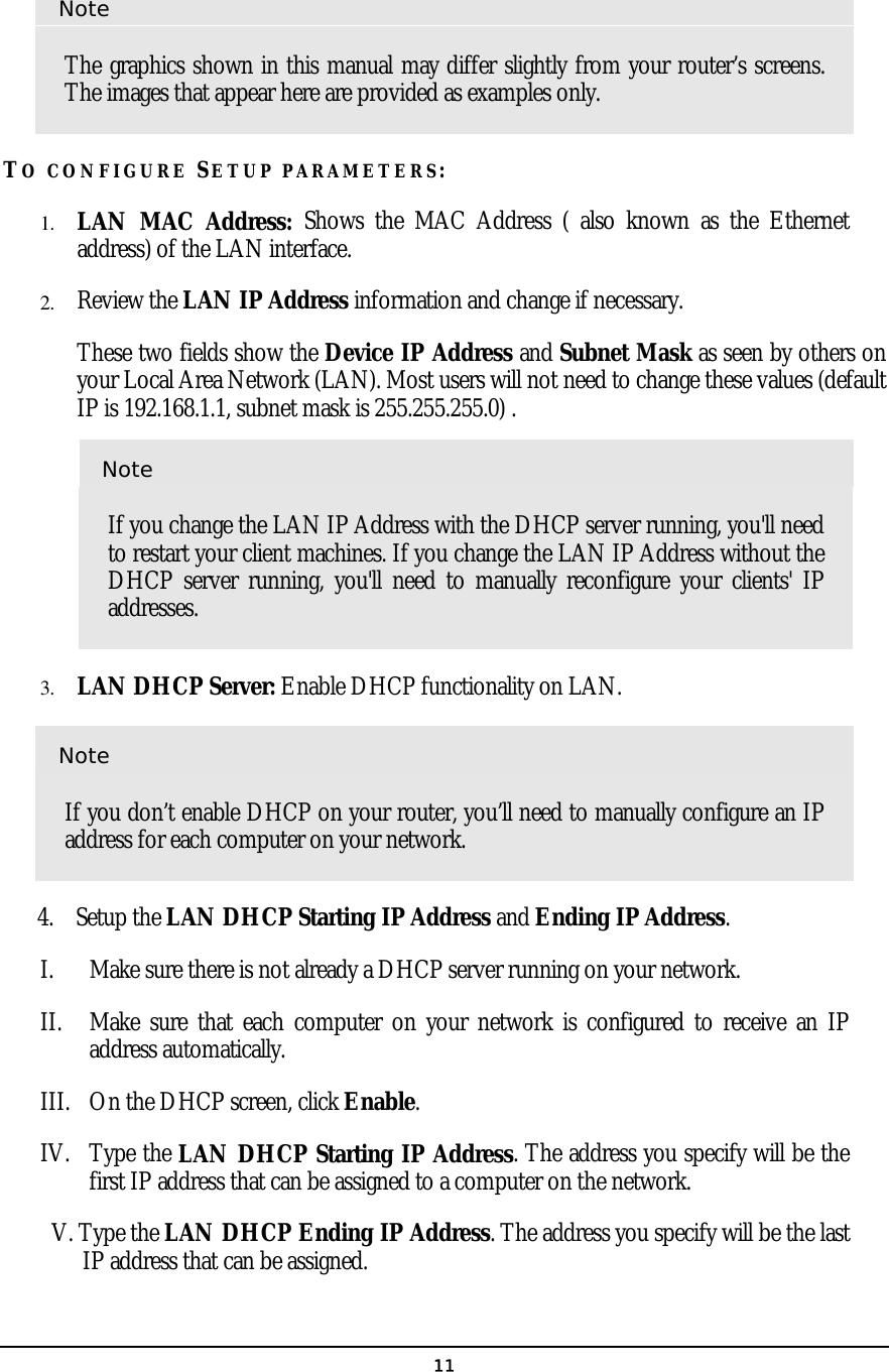   11Note The graphics shown in this manual may differ slightly from your router’s screens. The images that appear here are provided as examples only. TO CONFIGURE SETUP PARAMETERS: 1.  LAN MAC Address: Shows the MAC Address ( also known as the Ethernet address) of the LAN interface. 2.  Review the LAN IP Address information and change if necessary.    These two fields show the Device IP Address and Subnet Mask as seen by others on your Local Area Network (LAN). Most users will not need to change these values (default IP is 192.168.1.1, subnet mask is 255.255.255.0) . Note If you change the LAN IP Address with the DHCP server running, you&apos;ll need to restart your client machines. If you change the LAN IP Address without the DHCP server running, you&apos;ll need to manually reconfigure your clients&apos; IP addresses. 3.  LAN DHCP Server: Enable DHCP functionality on LAN. Note If you don’t enable DHCP on your router, you’ll need to manually configure an IP address for each computer on your network.       4.    Setup the LAN DHCP Starting IP Address and Ending IP Address. I.  Make sure there is not already a DHCP server running on your network. II.  Make sure that each computer on your network is configured to receive an IP address automatically. III.  On the DHCP screen, click Enable. IV. Type the LAN DHCP Starting IP Address. The address you specify will be the first IP address that can be assigned to a computer on the network. V. Type the LAN DHCP Ending IP Address. The address you specify will be the last IP address that can be assigned.  