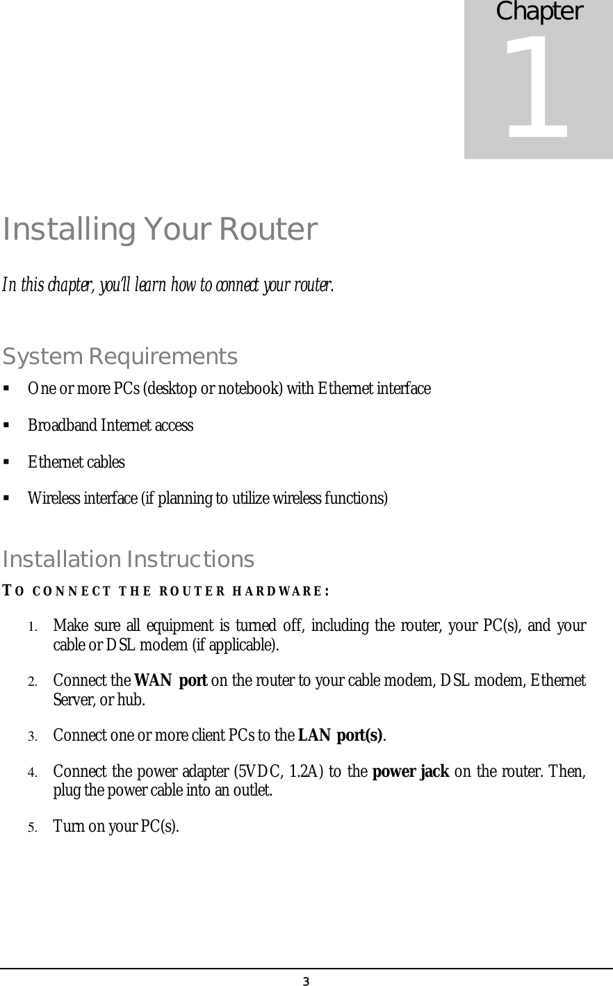   3Installing Your Router In this chapter, you’ll learn how to connect your router. System Requirements   One or more PCs (desktop or notebook) with Ethernet interface   Broadband Internet access   Ethernet cables   Wireless interface (if planning to utilize wireless functions) Installation Instructions TO CONNECT THE ROUTER HARDWARE: 1.  Make sure all equipment is turned off, including the router, your PC(s), and your cable or DSL modem (if applicable). 2.  Connect the WAN port on the router to your cable modem, DSL modem, Ethernet Server, or hub. 3.  Connect one or more client PCs to the LAN port(s). 4.  Connect the power adapter (5VDC, 1.2A) to the power jack on the router. Then, plug the power cable into an outlet. 5.  Turn on your PC(s).   Chapter 1 