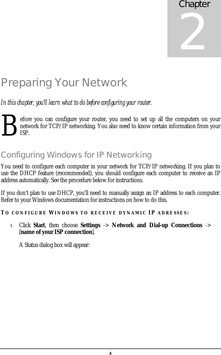   4Preparing Your Network In this chapter, you’ll learn what to do before configuring your router. efore you can configure your router, you need to set up all the computers on your network for TCP/IP networking. You also need to know certain information from your ISP. Configuring Windows for IP Networking You need to configure each computer in your network for TCP/IP networking. If you plan to use the DHCP feature (recommended), you should configure each computer to receive an IP address automatically. See the procedure below for instructions. If you don’t plan to use DHCP, you’ll need to manually assign an IP address to each computer. Refer to your Windows documentation for instructions on how to do this. TO CONFIGURE WINDOWS TO RECEIVE DYNAMIC IP ADRESSES: 1.  Click  Start, then choose Settings  -&gt;  Network and Dial-up Connections -&gt; [name of your ISP connection].   A Status dialog box will appear:  Chapter 2 B 