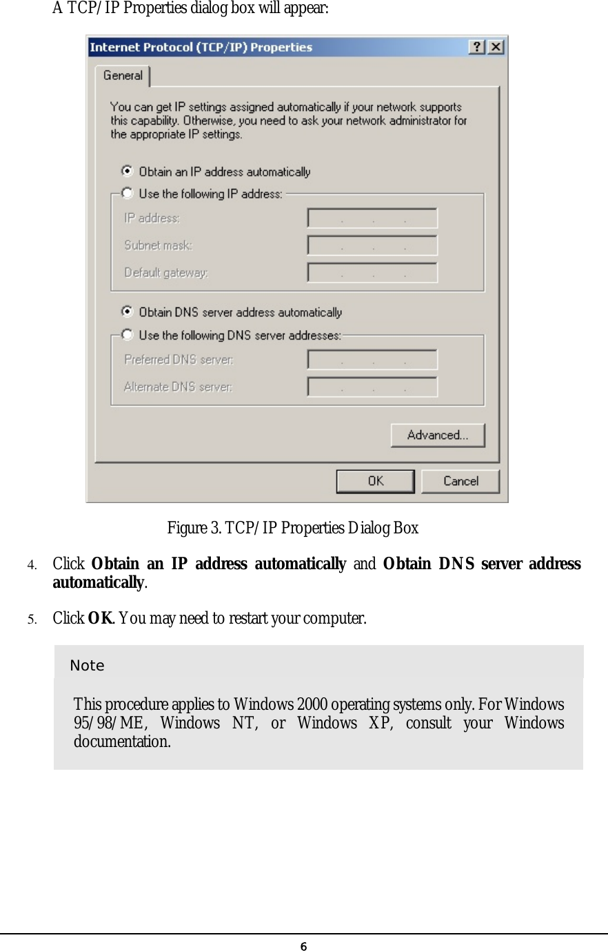   6A TCP/IP Properties dialog box will appear:   Figure 3. TCP/IP Properties Dialog Box 4.  Click  Obtain an IP address automatically and Obtain DNS server address automatically. 5.  Click OK. You may need to restart your computer.  Note This procedure applies to Windows 2000 operating systems only. For Windows 95/98/ME, Windows NT, or Windows XP, consult your Windows documentation. 