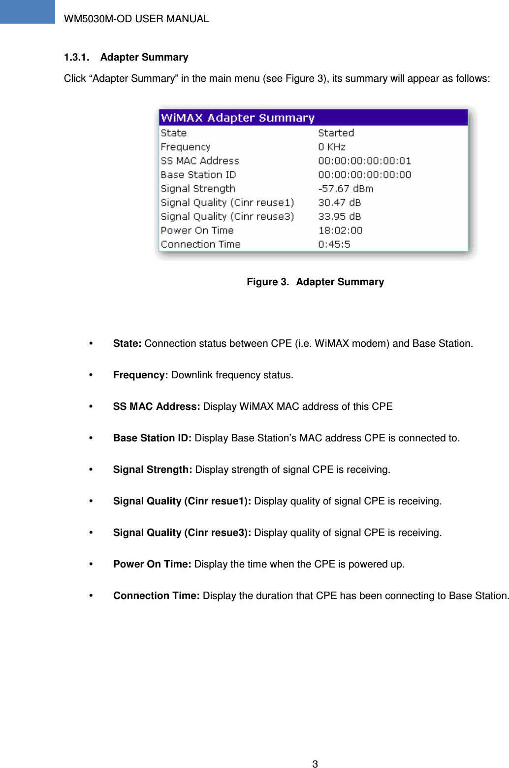 WM5030M-OD USER MANUAL 3    1.3.1.  Adapter Summary Click “Adapter Summary” in the main menu (see Figure 3), its summary will appear as follows:  Figure 3.  Adapter Summary   State: Connection status between CPE (i.e. WiMAX modem) and Base Station.  Frequency: Downlink frequency status.  SS MAC Address: Display WiMAX MAC address of this CPE  Base Station ID: Display Base Station’s MAC address CPE is connected to.  Signal Strength: Display strength of signal CPE is receiving.  Signal Quality (Cinr resue1): Display quality of signal CPE is receiving.  Signal Quality (Cinr resue3): Display quality of signal CPE is receiving.  Power On Time: Display the time when the CPE is powered up.  Connection Time: Display the duration that CPE has been connecting to Base Station. 
