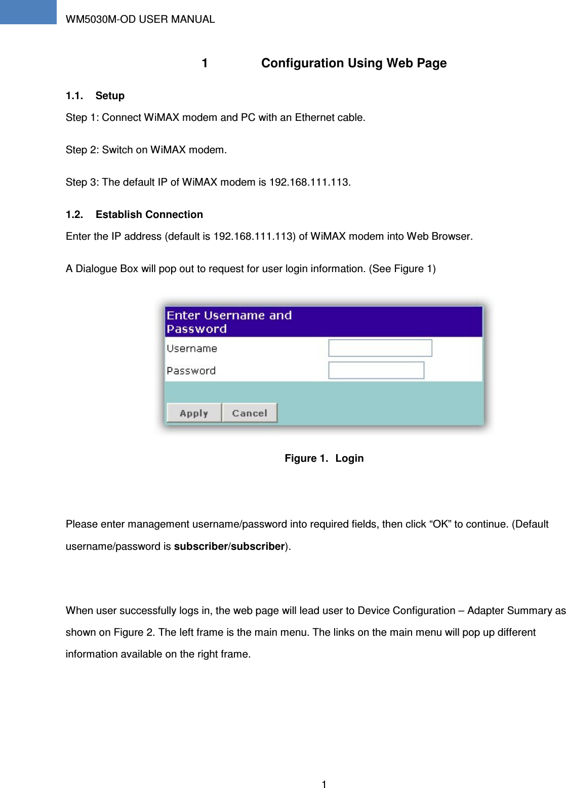 WM5030M-OD USER MANUAL 1    1  Configuration Using Web Page 1.1.  Setup Step 1: Connect WiMAX modem and PC with an Ethernet cable. Step 2: Switch on WiMAX modem.   Step 3: The default IP of WiMAX modem is 192.168.111.113. 1.2.  Establish Connection Enter the IP address (default is 192.168.111.113) of WiMAX modem into Web Browser. A Dialogue Box will pop out to request for user login information. (See Figure 1)  Figure 1.  Login  Please enter management username/password into required fields, then click “OK” to continue. (Default username/password is subscriber/subscriber).  When user successfully logs in, the web page will lead user to Device Configuration – Adapter Summary as shown on Figure 2. The left frame is the main menu. The links on the main menu will pop up different information available on the right frame. 
