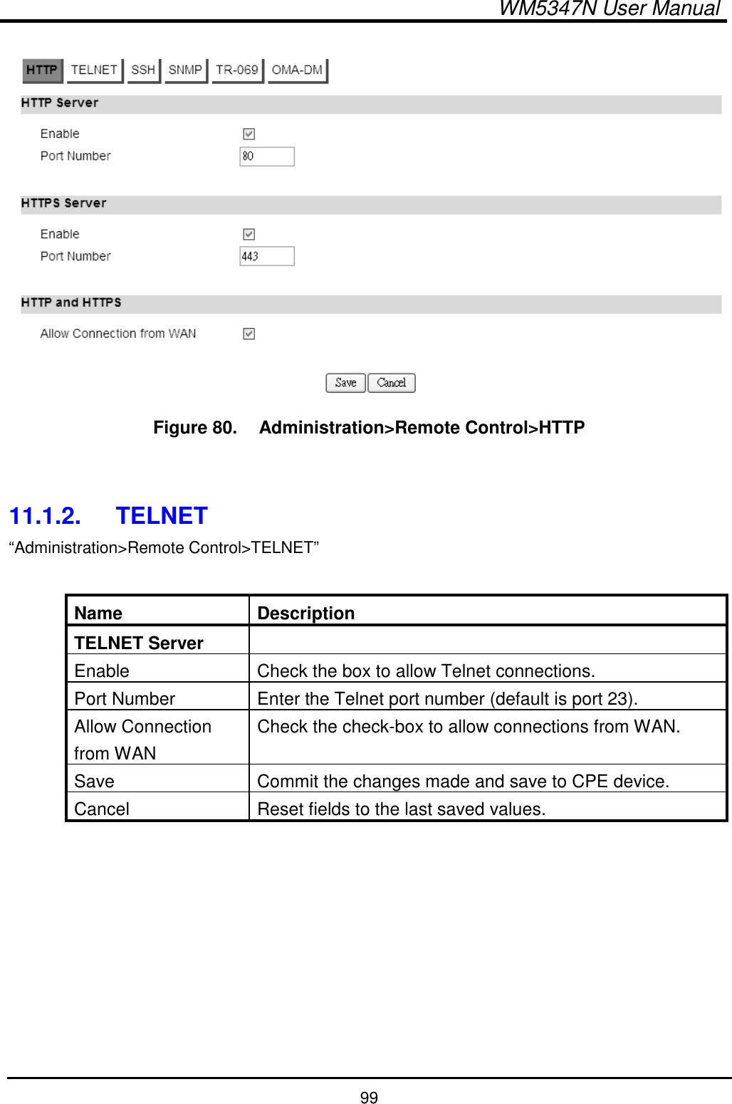  WM5347N User Manual  99  Figure 80.   Administration&gt;Remote Control&gt;HTTP   11.1.2.  TELNET “Administration&gt;Remote Control&gt;TELNET”  Name  Description TELNET Server   Enable  Check the box to allow Telnet connections. Port Number  Enter the Telnet port number (default is port 23). Allow Connection from WAN Check the check-box to allow connections from WAN. Save  Commit the changes made and save to CPE device. Cancel  Reset fields to the last saved values.  