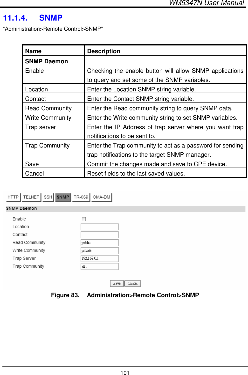  WM5347N User Manual  101 11.1.4.  SNMP “Administration&gt;Remote Control&gt;SNMP”  Name  Description SNMP Daemon   Enable  Checking the enable button will allow SNMP applications to query and set some of the SNMP variables. Location  Enter the Location SNMP string variable. Contact Enter the Contact SNMP string variable. Read Community  Enter the Read community string to query SNMP data. Write Community  Enter the Write community string to set SNMP variables. Trap server  Enter the IP Address of trap server where you want trap notifications to be sent to. Trap Community  Enter the Trap community to act as a password for sending trap notifications to the target SNMP manager. Save  Commit the changes made and save to CPE device. Cancel  Reset fields to the last saved values.   Figure 83.   Administration&gt;Remote Control&gt;SNMP       