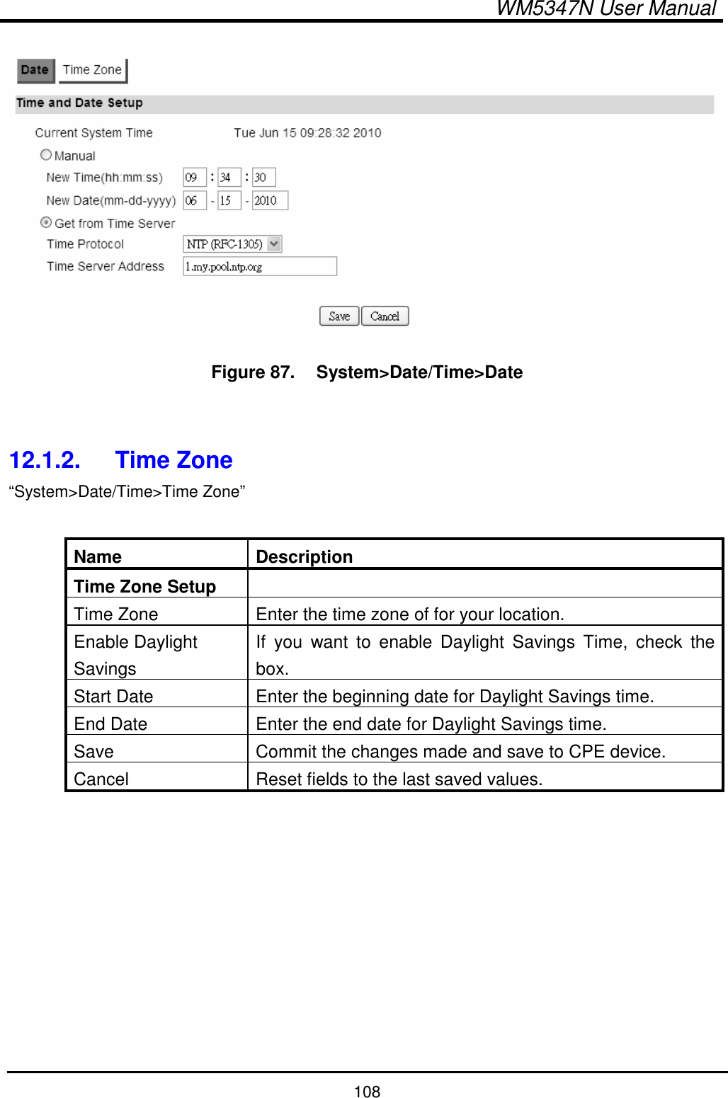  WM5347N User Manual  108  Figure 87.   System&gt;Date/Time&gt;Date   12.1.2.  Time Zone “System&gt;Date/Time&gt;Time Zone”  Name  Description Time Zone Setup   Time Zone  Enter the time zone of for your location. Enable Daylight Savings If  you  want  to  enable  Daylight  Savings  Time,  check  the box. Start Date  Enter the beginning date for Daylight Savings time. End Date  Enter the end date for Daylight Savings time. Save  Commit the changes made and save to CPE device. Cancel  Reset fields to the last saved values.  