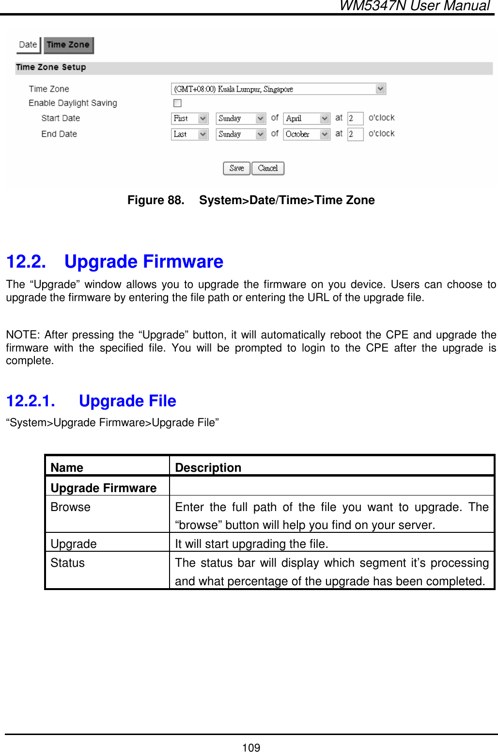  WM5347N User Manual  109  Figure 88.   System&gt;Date/Time&gt;Time Zone   12.2.  Upgrade Firmware The “Upgrade” window allows you to upgrade the firmware on you device. Users  can choose to upgrade the firmware by entering the file path or entering the URL of the upgrade file.  NOTE: After pressing the “Upgrade” button, it will automatically reboot the CPE and upgrade the firmware  with  the  specified  file.  You  will  be  prompted  to  login  to  the  CPE  after  the  upgrade  is complete.  12.2.1.  Upgrade File “System&gt;Upgrade Firmware&gt;Upgrade File”  Name  Description Upgrade Firmware   Browse  Enter  the  full  path  of  the  file  you  want  to  upgrade.  The “browse” button will help you find on your server. Upgrade  It will start upgrading the file. Status  The status bar will display which segment it’s processing and what percentage of the upgrade has been completed.  