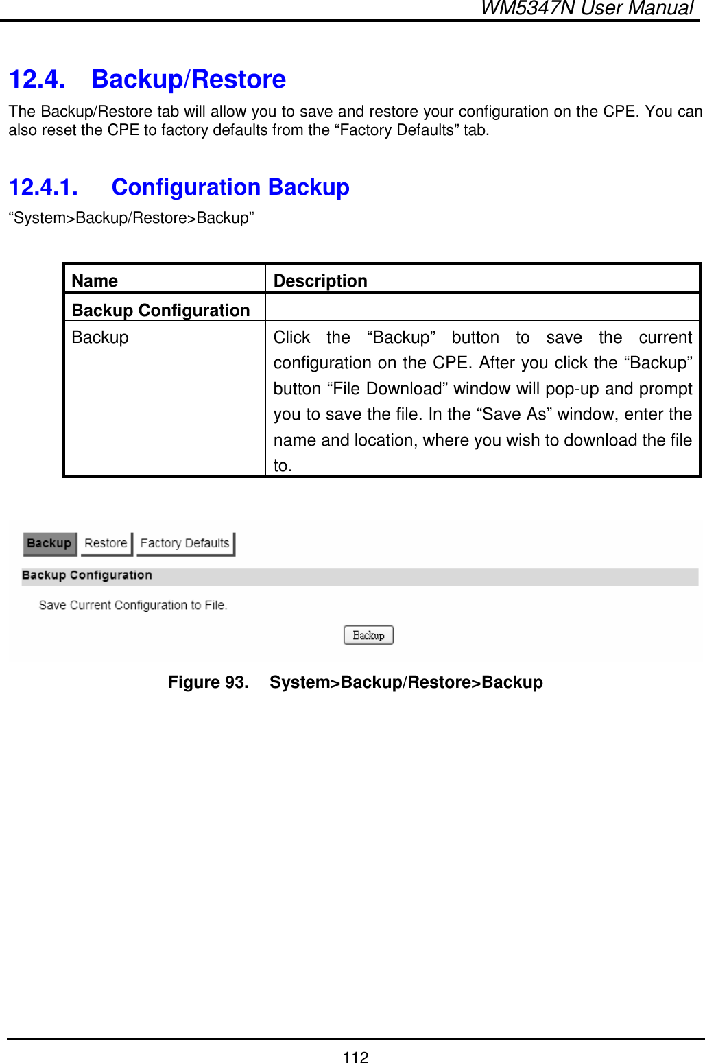  WM5347N User Manual  112  12.4.  Backup/Restore The Backup/Restore tab will allow you to save and restore your configuration on the CPE. You can also reset the CPE to factory defaults from the “Factory Defaults” tab.  12.4.1.  Configuration Backup “System&gt;Backup/Restore&gt;Backup”  Name  Description Backup Configuration   Backup  Click  the  “Backup”  button  to  save  the  current configuration on the CPE. After you click the “Backup” button “File Download” window will pop-up and prompt you to save the file. In the “Save As” window, enter the name and location, where you wish to download the file to.   Figure 93.   System&gt;Backup/Restore&gt;Backup  