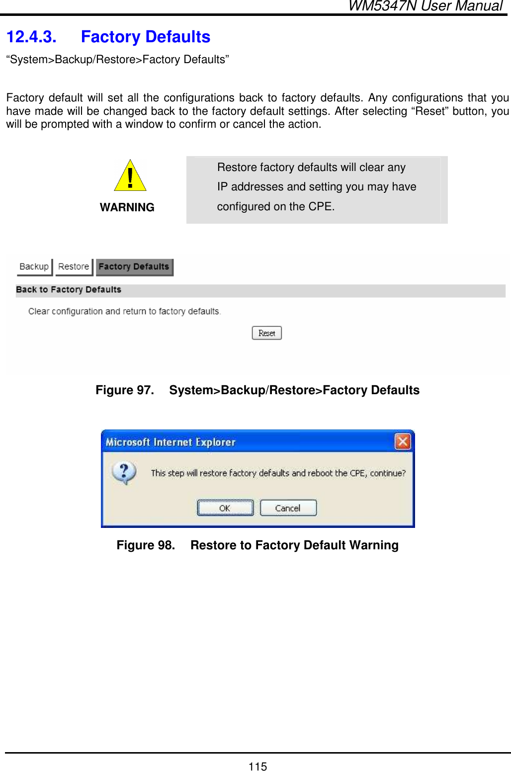  WM5347N User Manual  115 12.4.3.  Factory Defaults “System&gt;Backup/Restore&gt;Factory Defaults”  Factory default will set all the configurations back to factory defaults. Any configurations that you have made will be changed back to the factory default settings. After selecting “Reset” button, you will be prompted with a window to confirm or cancel the action.   WARNING Restore factory defaults will clear any IP addresses and setting you may have configured on the CPE.   Figure 97.   System&gt;Backup/Restore&gt;Factory Defaults     Figure 98.   Restore to Factory Default Warning  