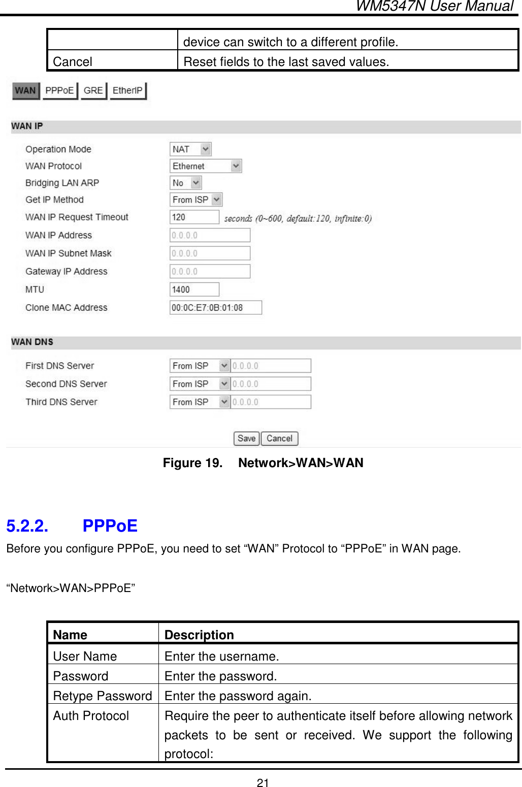  WM5347N User Manual  21 device can switch to a different profile. Cancel  Reset fields to the last saved values.  Figure 19.   Network&gt;WAN&gt;WAN   5.2.2.  PPPoE Before you configure PPPoE, you need to set “WAN” Protocol to “PPPoE” in WAN page.    “Network&gt;WAN&gt;PPPoE”  Name  Description User Name  Enter the username. Password  Enter the password. Retype Password Enter the password again. Auth Protocol  Require the peer to authenticate itself before allowing network packets  to  be  sent  or  received.  We  support  the  following protocol: 