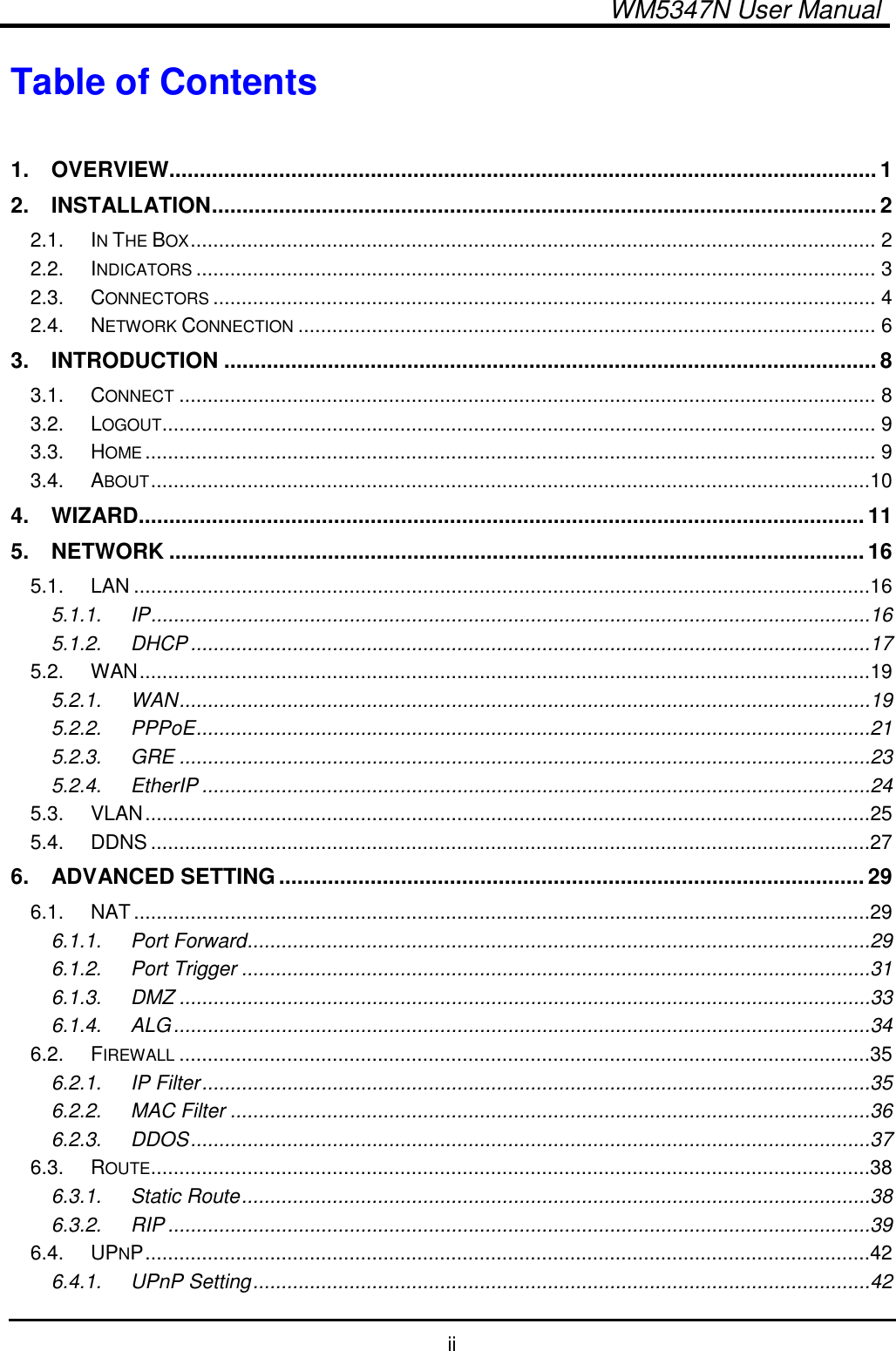   WM5347N User Manual  ii Table of Contents  1. OVERVIEW....................................................................................................................1 2. INSTALLATION.............................................................................................................2 2.1. IN THE BOX......................................................................................................................... 2 2.2. INDICATORS........................................................................................................................ 3 2.3. CONNECTORS..................................................................................................................... 4 2.4. NETWORK CONNECTION...................................................................................................... 6 3. INTRODUCTION ...........................................................................................................8 3.1. CONNECT........................................................................................................................... 8 3.2. LOGOUT.............................................................................................................................. 9 3.3. HOME................................................................................................................................. 9 3.4. ABOUT...............................................................................................................................10 4. WIZARD.......................................................................................................................11 5. NETWORK ..................................................................................................................16 5.1. LAN ..................................................................................................................................16 5.1.1. IP...............................................................................................................................16 5.1.2. DHCP........................................................................................................................17 5.2. WAN.................................................................................................................................19 5.2.1. WAN..........................................................................................................................19 5.2.2. PPPoE.......................................................................................................................21 5.2.3. GRE ..........................................................................................................................23 5.2.4. EtherIP ......................................................................................................................24 5.3. VLAN................................................................................................................................25 5.4. DDNS ...............................................................................................................................27 6. ADVANCED SETTING................................................................................................29 6.1. NAT..................................................................................................................................29 6.1.1. Port Forward..............................................................................................................29 6.1.2. Port Trigger ...............................................................................................................31 6.1.3. DMZ ..........................................................................................................................33 6.1.4. ALG...........................................................................................................................34 6.2. FIREWALL..........................................................................................................................35 6.2.1. IP Filter......................................................................................................................35 6.2.2. MAC Filter .................................................................................................................36 6.2.3. DDOS........................................................................................................................37 6.3. ROUTE...............................................................................................................................38 6.3.1. Static Route...............................................................................................................38 6.3.2. RIP ............................................................................................................................39 6.4. UPNP................................................................................................................................42 6.4.1. UPnP Setting.............................................................................................................42 