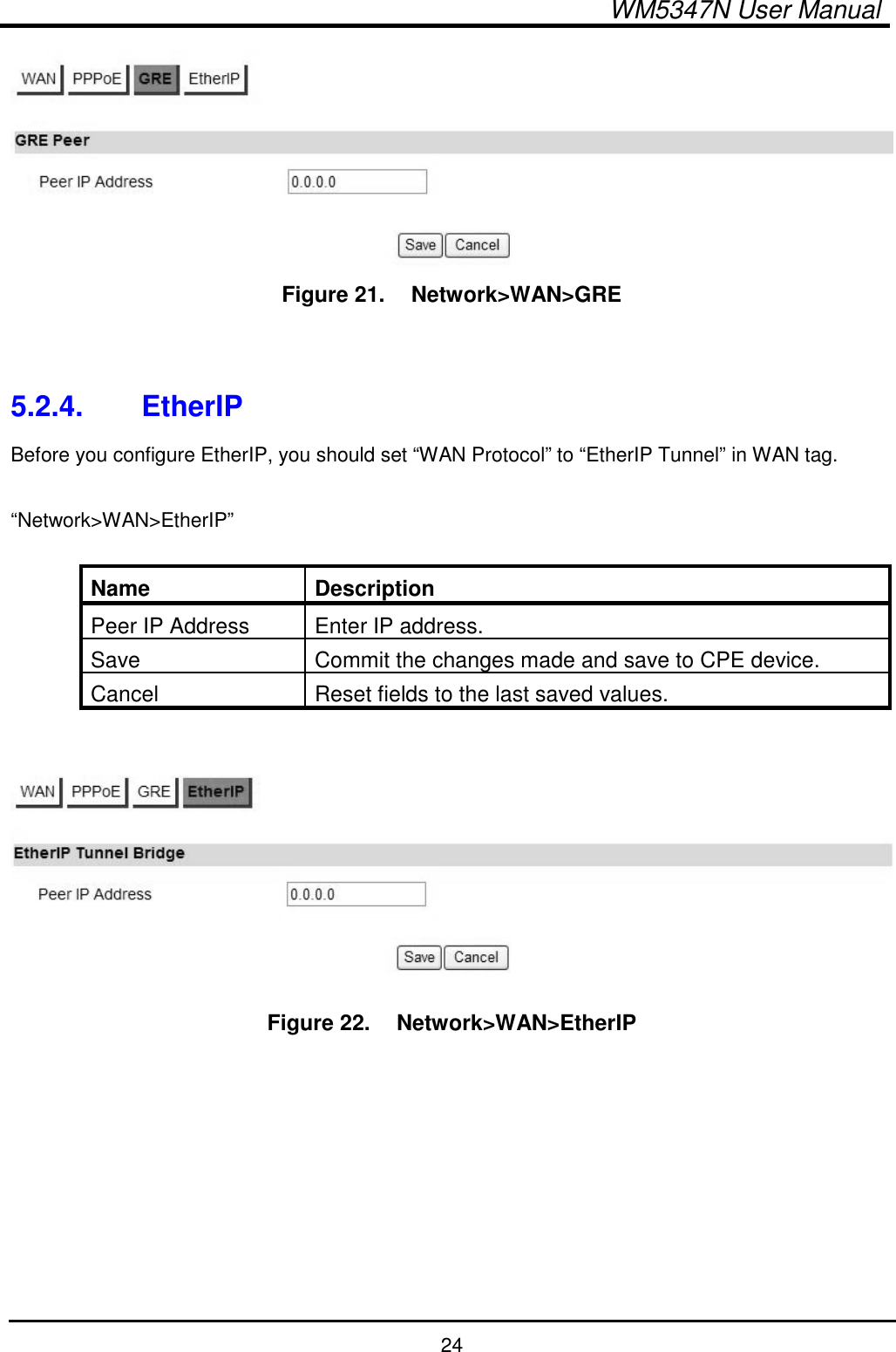  WM5347N User Manual  24  Figure 21.   Network&gt;WAN&gt;GRE   5.2.4.  EtherIP Before you configure EtherIP, you should set “WAN Protocol” to “EtherIP Tunnel” in WAN tag.  “Network&gt;WAN&gt;EtherIP”  Name  Description Peer IP Address  Enter IP address. Save  Commit the changes made and save to CPE device. Cancel  Reset fields to the last saved values.   Figure 22.   Network&gt;WAN&gt;EtherIP         