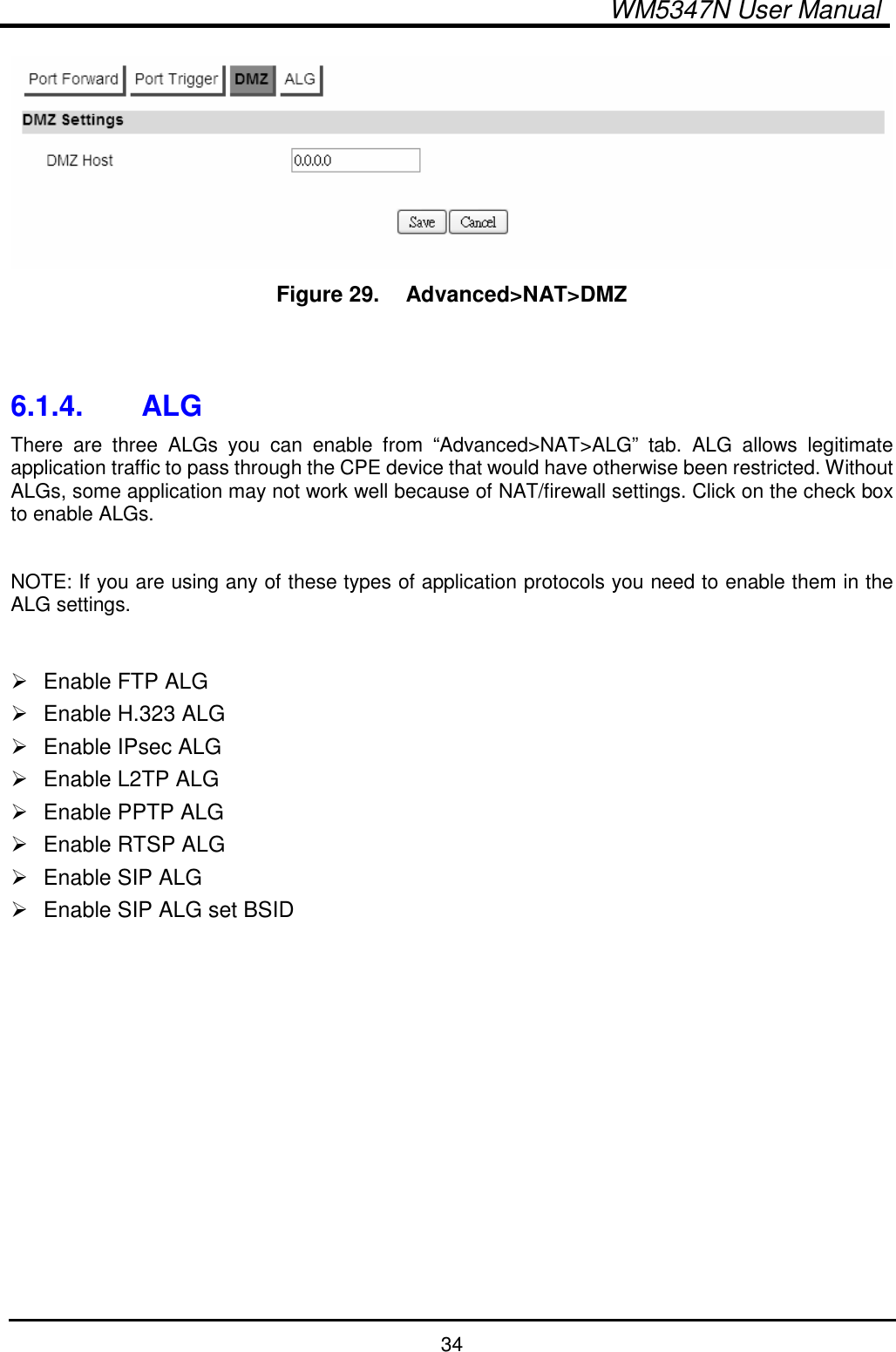  WM5347N User Manual  34  Figure 29.   Advanced&gt;NAT&gt;DMZ   6.1.4.  ALG There  are  three  ALGs  you  can  enable  from  “Advanced&gt;NAT&gt;ALG”  tab.  ALG  allows  legitimate application traffic to pass through the CPE device that would have otherwise been restricted. Without ALGs, some application may not work well because of NAT/firewall settings. Click on the check box to enable ALGs.  NOTE: If you are using any of these types of application protocols you need to enable them in the ALG settings.    Enable FTP ALG   Enable H.323 ALG   Enable IPsec ALG   Enable L2TP ALG   Enable PPTP ALG   Enable RTSP ALG   Enable SIP ALG   Enable SIP ALG set BSID  