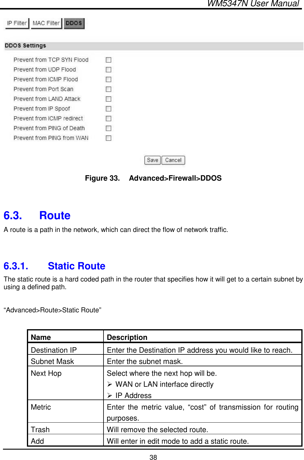  WM5347N User Manual  38  Figure 33.   Advanced&gt;Firewall&gt;DDOS   6.3.  Route A route is a path in the network, which can direct the flow of network traffic.   6.3.1.  Static Route The static route is a hard coded path in the router that specifies how it will get to a certain subnet by using a defined path.  “Advanced&gt;Route&gt;Static Route”  Name  Description Destination IP  Enter the Destination IP address you would like to reach. Subnet Mask  Enter the subnet mask. Next Hop  Select where the next hop will be.  WAN or LAN interface directly  IP Address Metric  Enter  the metric  value,  “cost”  of  transmission  for  routing purposes. Trash  Will remove the selected route. Add  Will enter in edit mode to add a static route. 