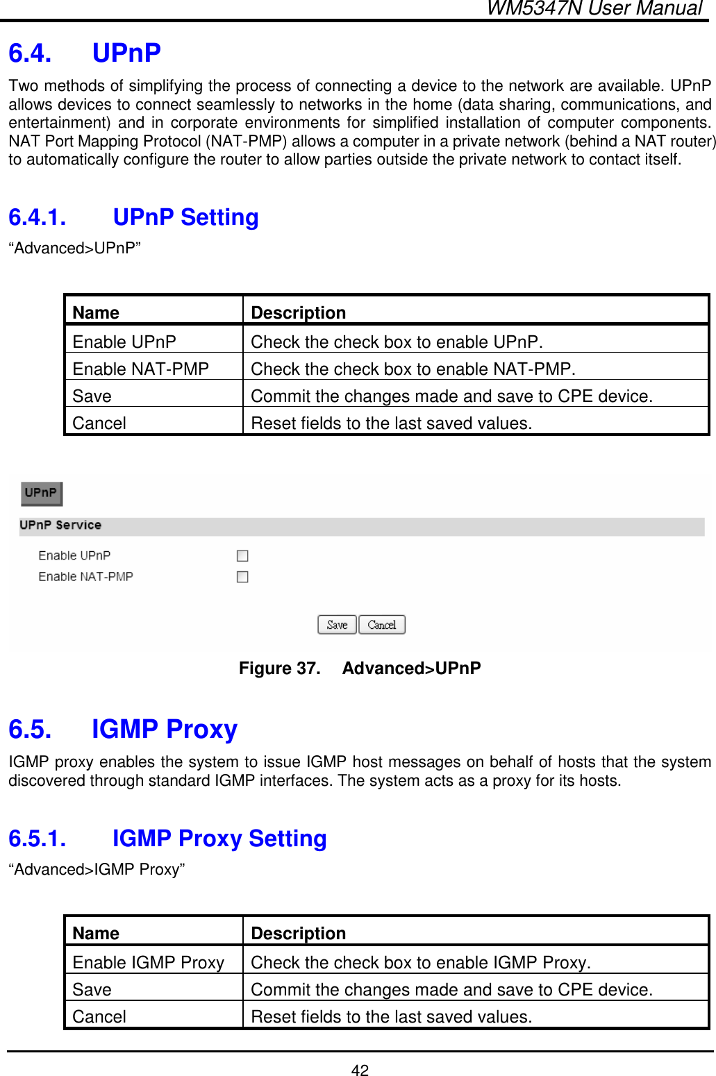  WM5347N User Manual  42 6.4.  UPnP Two methods of simplifying the process of connecting a device to the network are available. UPnP allows devices to connect seamlessly to networks in the home (data sharing, communications, and entertainment) and in corporate environments for  simplified installation of  computer components. NAT Port Mapping Protocol (NAT-PMP) allows a computer in a private network (behind a NAT router) to automatically configure the router to allow parties outside the private network to contact itself.  6.4.1.  UPnP Setting “Advanced&gt;UPnP”  Name  Description Enable UPnP  Check the check box to enable UPnP. Enable NAT-PMP  Check the check box to enable NAT-PMP. Save  Commit the changes made and save to CPE device. Cancel  Reset fields to the last saved values.   Figure 37.   Advanced&gt;UPnP  6.5.  IGMP Proxy IGMP proxy enables the system to issue IGMP host messages on behalf of hosts that the system discovered through standard IGMP interfaces. The system acts as a proxy for its hosts.  6.5.1.  IGMP Proxy Setting “Advanced&gt;IGMP Proxy”  Name  Description Enable IGMP Proxy  Check the check box to enable IGMP Proxy. Save  Commit the changes made and save to CPE device. Cancel  Reset fields to the last saved values. 