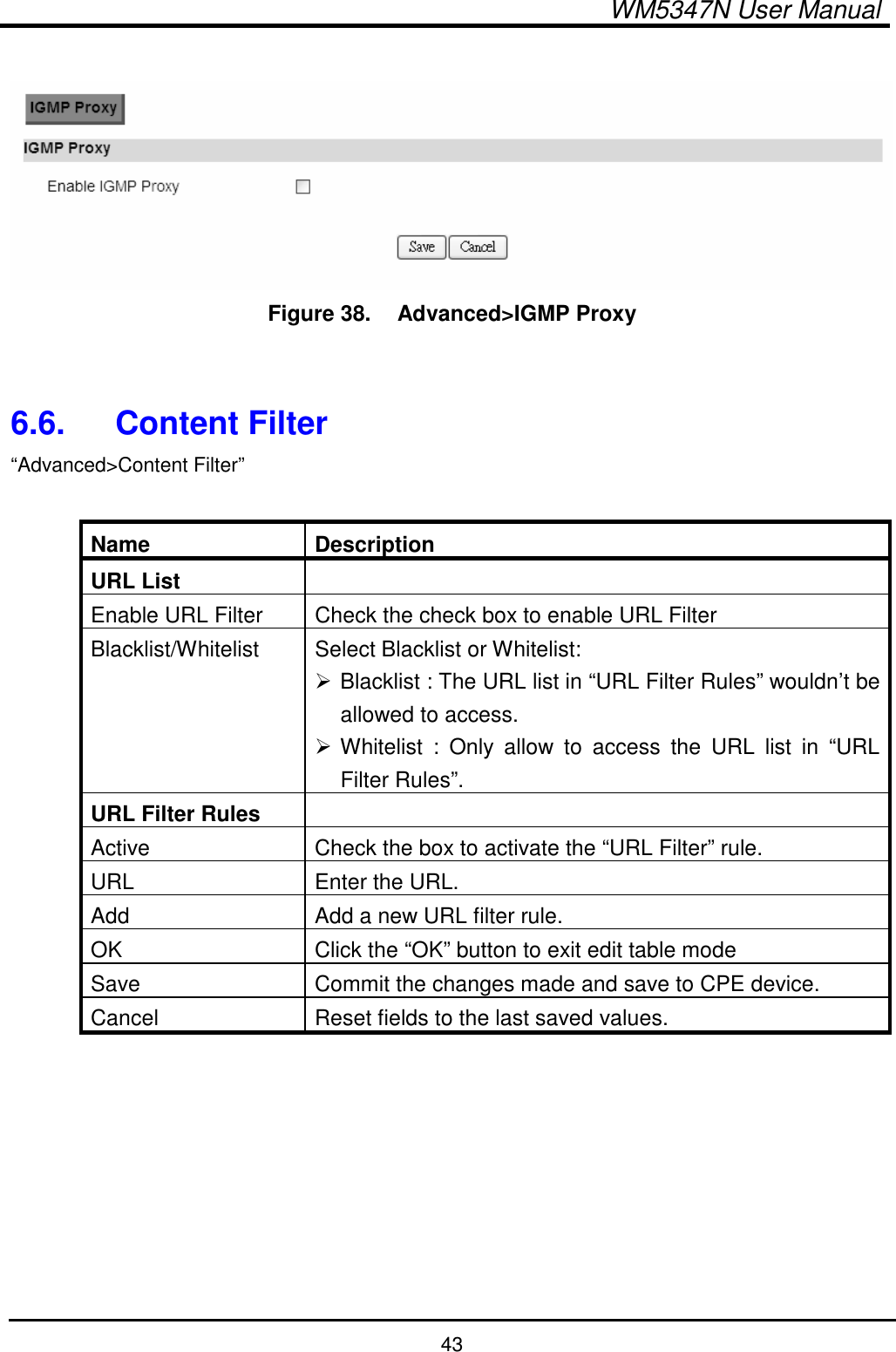  WM5347N User Manual  43   Figure 38.   Advanced&gt;IGMP Proxy   6.6.  Content Filter “Advanced&gt;Content Filter”  Name  Description URL List   Enable URL Filter  Check the check box to enable URL Filter Blacklist/Whitelist  Select Blacklist or Whitelist:  Blacklist : The URL list in “URL Filter Rules” wouldn’t be allowed to access.  Whitelist  :  Only  allow  to  access  the  URL  list  in  “URL Filter Rules”.   URL Filter Rules   Active  Check the box to activate the “URL Filter” rule. URL  Enter the URL. Add  Add a new URL filter rule. OK  Click the “OK” button to exit edit table mode Save  Commit the changes made and save to CPE device. Cancel  Reset fields to the last saved values.  