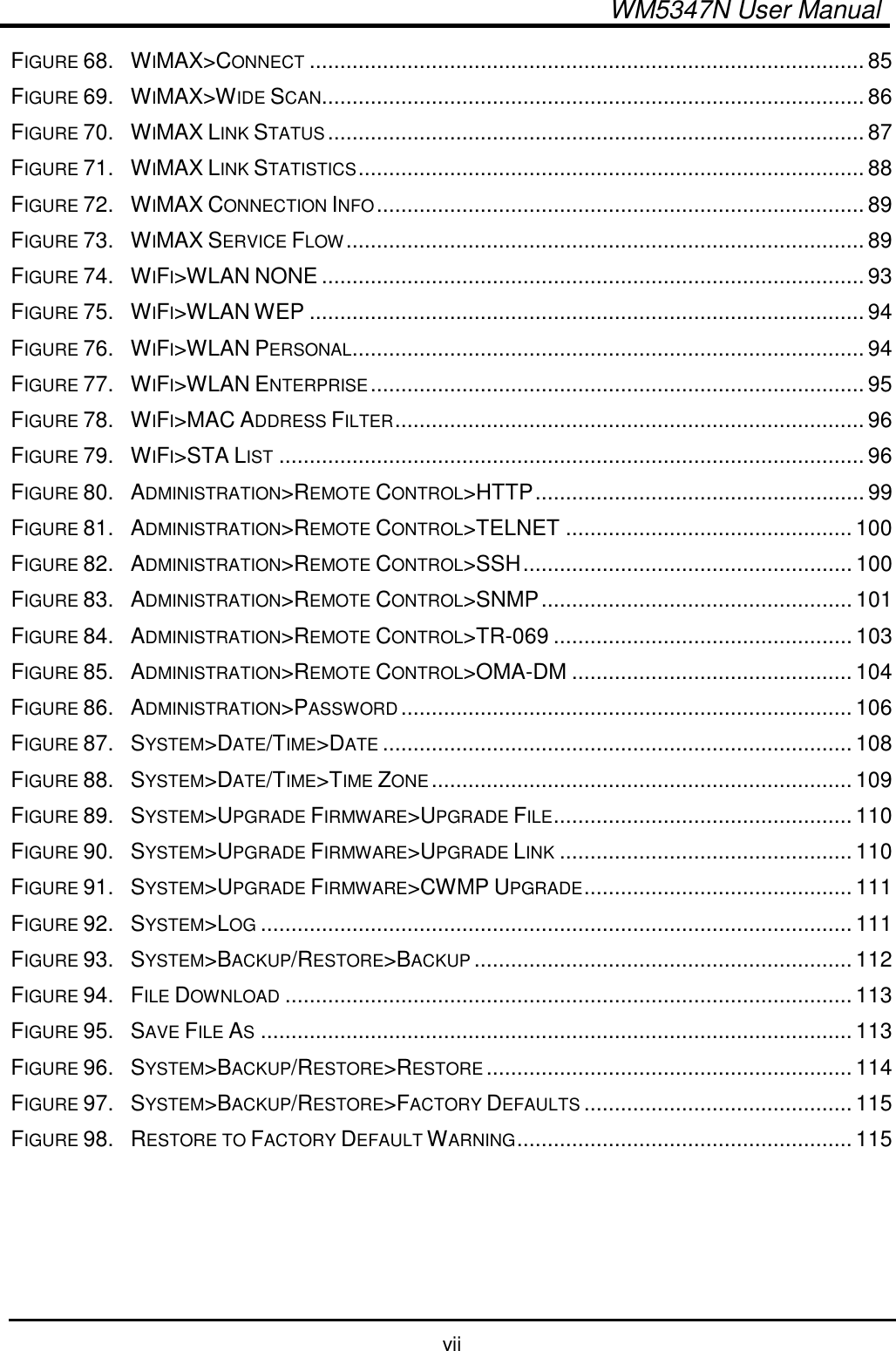  WM5347N User Manual  vii FIGURE 68. WIMAX&gt;CONNECT........................................................................................... 85 FIGURE 69. WIMAX&gt;WIDE SCAN......................................................................................... 86 FIGURE 70. WIMAX LINK STATUS........................................................................................ 87 FIGURE 71. WIMAX LINK STATISTICS................................................................................... 88 FIGURE 72. WIMAX CONNECTION INFO................................................................................ 89 FIGURE 73. WIMAX SERVICE FLOW..................................................................................... 89 FIGURE 74. WIFI&gt;WLAN NONE ......................................................................................... 93 FIGURE 75. WIFI&gt;WLAN WEP ........................................................................................... 94 FIGURE 76. WIFI&gt;WLAN PERSONAL.................................................................................... 94 FIGURE 77. WIFI&gt;WLAN ENTERPRISE................................................................................. 95 FIGURE 78. WIFI&gt;MAC ADDRESS FILTER............................................................................. 96 FIGURE 79. WIFI&gt;STA LIST................................................................................................ 96 FIGURE 80. ADMINISTRATION&gt;REMOTE CONTROL&gt;HTTP...................................................... 99 FIGURE 81. ADMINISTRATION&gt;REMOTE CONTROL&gt;TELNET ............................................... 100 FIGURE 82. ADMINISTRATION&gt;REMOTE CONTROL&gt;SSH...................................................... 100 FIGURE 83. ADMINISTRATION&gt;REMOTE CONTROL&gt;SNMP................................................... 101 FIGURE 84. ADMINISTRATION&gt;REMOTE CONTROL&gt;TR-069 ................................................. 103 FIGURE 85. ADMINISTRATION&gt;REMOTE CONTROL&gt;OMA-DM .............................................. 104 FIGURE 86. ADMINISTRATION&gt;PASSWORD.......................................................................... 106 FIGURE 87. SYSTEM&gt;DATE/TIME&gt;DATE............................................................................. 108 FIGURE 88. SYSTEM&gt;DATE/TIME&gt;TIME ZONE..................................................................... 109 FIGURE 89. SYSTEM&gt;UPGRADE FIRMWARE&gt;UPGRADE FILE................................................. 110 FIGURE 90. SYSTEM&gt;UPGRADE FIRMWARE&gt;UPGRADE LINK................................................ 110 FIGURE 91. SYSTEM&gt;UPGRADE FIRMWARE&gt;CWMP UPGRADE............................................ 111 FIGURE 92. SYSTEM&gt;LOG................................................................................................. 111 FIGURE 93. SYSTEM&gt;BACKUP/RESTORE&gt;BACKUP.............................................................. 112 FIGURE 94. FILE DOWNLOAD............................................................................................. 113 FIGURE 95. SAVE FILE AS................................................................................................. 113 FIGURE 96. SYSTEM&gt;BACKUP/RESTORE&gt;RESTORE............................................................ 114 FIGURE 97. SYSTEM&gt;BACKUP/RESTORE&gt;FACTORY DEFAULTS............................................ 115 FIGURE 98. RESTORE TO FACTORY DEFAULT WARNING....................................................... 115   