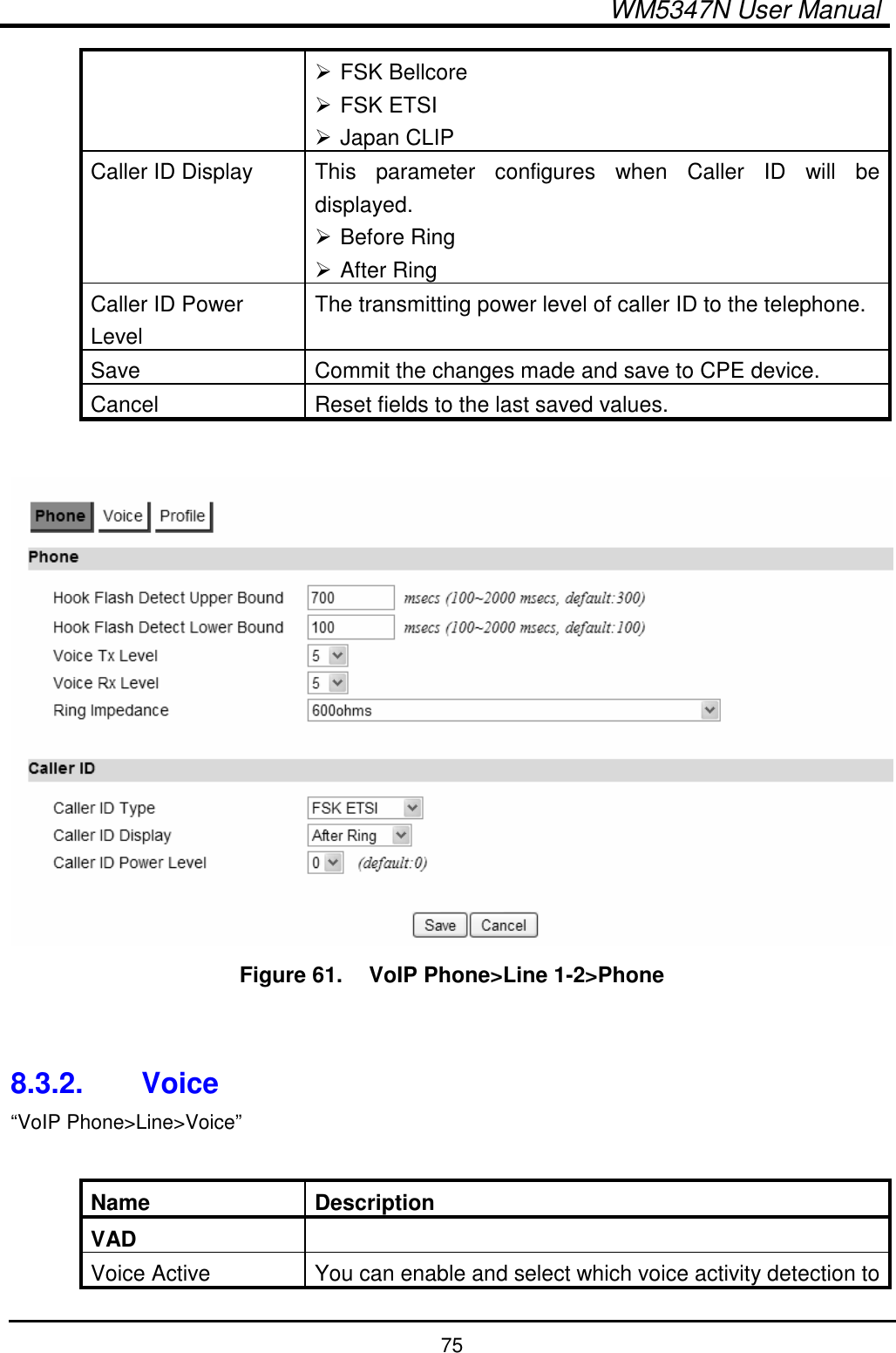  WM5347N User Manual  75  FSK Bellcore  FSK ETSI  Japan CLIP Caller ID Display  This  parameter  configures  when  Caller  ID  will  be displayed.  Before Ring  After Ring Caller ID Power Level The transmitting power level of caller ID to the telephone. Save  Commit the changes made and save to CPE device. Cancel  Reset fields to the last saved values.   Figure 61.   VoIP Phone&gt;Line 1-2&gt;Phone   8.3.2.  Voice “VoIP Phone&gt;Line&gt;Voice”  Name  Description VAD   Voice Active  You can enable and select which voice activity detection to 