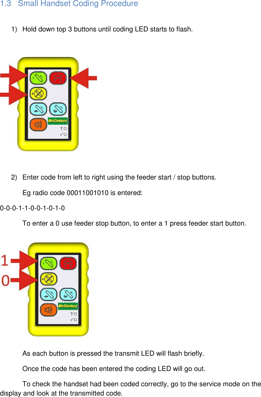 1.3  Small Handset Coding Procedure  1)  Hold down top 3 buttons until coding LED starts to flash.    2)  Enter code from left to right using the feeder start / stop buttons.   Eg radio code 00011001010 is entered: 0-0-0-1-1-0-0-1-0-1-0   To enter a 0 use feeder stop button, to enter a 1 press feeder start button.    As each button is pressed the transmit LED will flash briefly.   Once the code has been entered the coding LED will go out.   To check the handset had been coded correctly, go to the service mode on the display and look at the transmitted code.   