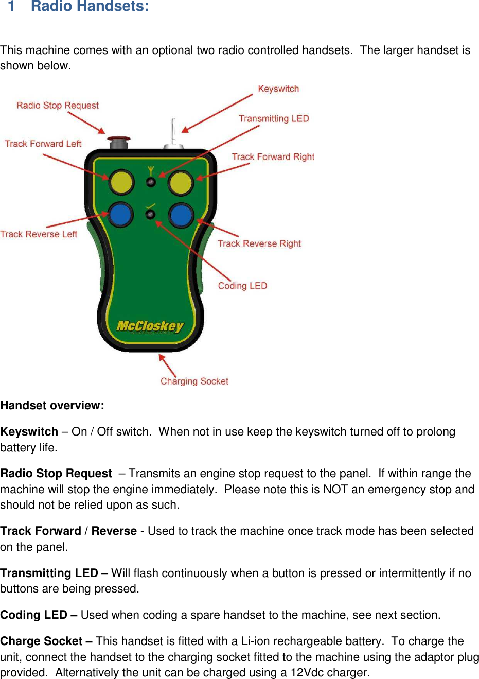 1  Radio Handsets:  This machine comes with an optional two radio controlled handsets.  The larger handset is shown below.  Handset overview: Keyswitch &ndash; On / Off switch.  When not in use keep the keyswitch turned off to prolong battery life. Radio Stop Request  &ndash; Transmits an engine stop request to the panel.  If within range the machine will stop the engine immediately.  Please note this is NOT an emergency stop and should not be relied upon as such.   Track Forward / Reverse - Used to track the machine once track mode has been selected on the panel. Transmitting LED &ndash; Will flash continuously when a button is pressed or intermittently if no buttons are being pressed. Coding LED &ndash; Used when coding a spare handset to the machine, see next section. Charge Socket &ndash; This handset is fitted with a Li-ion rechargeable battery.  To charge the unit, connect the handset to the charging socket fitted to the machine using the adaptor plug provided.  Alternatively the unit can be charged using a 12Vdc charger.  