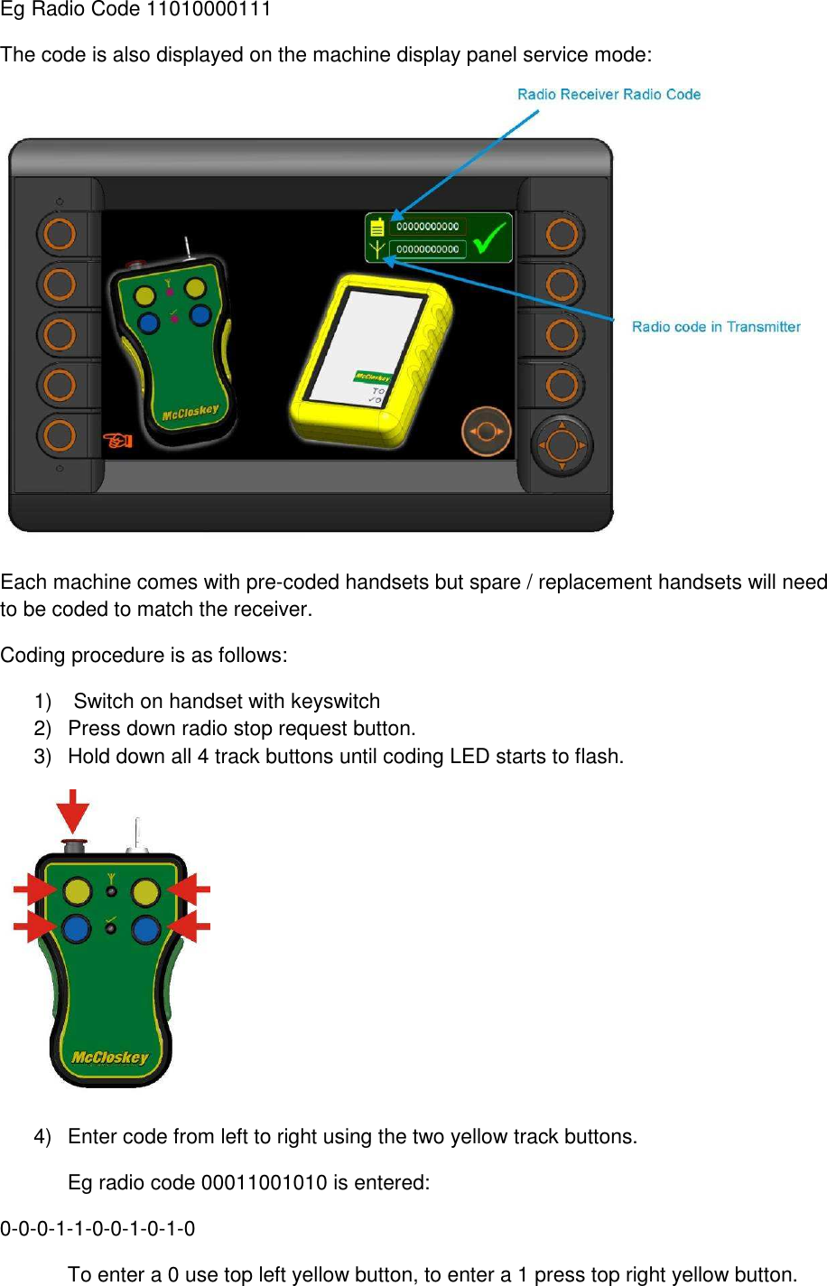 Eg Radio Code 11010000111 The code is also displayed on the machine display panel service mode:  Each machine comes with pre-coded handsets but spare / replacement handsets will need to be coded to match the receiver. Coding procedure is as follows: 1)   Switch on handset with keyswitch 2)  Press down radio stop request button. 3)  Hold down all 4 track buttons until coding LED starts to flash.  4)  Enter code from left to right using the two yellow track buttons.   Eg radio code 00011001010 is entered: 0-0-0-1-1-0-0-1-0-1-0   To enter a 0 use top left yellow button, to enter a 1 press top right yellow button. 