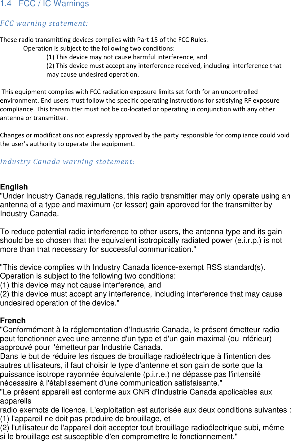 1.4  FCC / IC Warnings  FCC warning statement: These radio transmitting devices complies with Part 15 of the FCC Rules.   Operation is subject to the following two conditions:     (1) This device may not cause harmful interference, and     (2) This device must accept any interference received, including  interference that     may cause undesired operation.   This equipment complies with FCC radiation exposure limits set forth for an uncontrolled environment. End users must follow the specific operating instructions for satisfying RF exposure compliance. This transmitter must not be co-located or operating in conjunction with any other antenna or transmitter.    Changes or modifications not expressly approved by the party responsible for compliance could void the user's authority to operate the equipment.  Industry Canada warning statement:  English "Under Industry Canada regulations, this radio transmitter may only operate using an antenna of a type and maximum (or lesser) gain approved for the transmitter by Industry Canada.  To reduce potential radio interference to other users, the antenna type and its gain should be so chosen that the equivalent isotropically radiated power (e.i.r.p.) is not more than that necessary for successful communication."  "This device complies with Industry Canada licence-exempt RSS standard(s). Operation is subject to the following two conditions:  (1) this device may not cause interference, and  (2) this device must accept any interference, including interference that may cause undesired operation of the device."  French "Conform&eacute;ment &agrave; la r&eacute;glementation d'Industrie Canada, le pr&eacute;sent &eacute;metteur radio peut fonctionner avec une antenne d'un type et d'un gain maximal (ou inf&eacute;rieur) approuv&eacute; pour l'&eacute;metteur par Industrie Canada. Dans le but de r&eacute;duire les risques de brouillage radio&eacute;lectrique &agrave; l'intention des autres utilisateurs, il faut choisir le type d'antenne et son gain de sorte que la puissance isotrope rayonn&eacute;e &eacute;quivalente (p.i.r.e.) ne d&eacute;passe pas l'intensit&eacute; n&eacute;cessaire &agrave; l'&eacute;tablissement d'une communication satisfaisante." "Le pr&eacute;sent appareil est conforme aux CNR d'Industrie Canada applicables aux appareils radio exempts de licence. L'exploitation est autoris&eacute;e aux deux conditions suivantes : (1) l'appareil ne doit pas produire de brouillage, et  (2) l'utilisateur de l'appareil doit accepter tout brouillage radio&eacute;lectrique subi, m&ecirc;me si le brouillage est susceptible d'en compromettre le fonctionnement." 