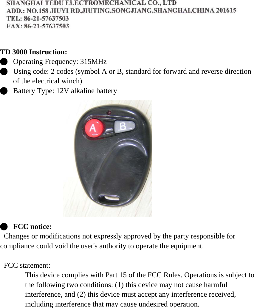   TD 3000 Instruction: Q Operating Frequency: 315MHz Q Using code: 2 codes (symbol A or B, standard for forward and reverse direction of the electrical winch) Q Battery Type: 12V alkaline battery  Q FCC notice:   Changes or modifications not expressly approved by the party responsible for compliance could void the user's authority to operate the equipment.   FCC statement: This device complies with Part 15 of the FCC Rules. Operations is subject to the following two conditions: (1) this device may not cause harmful interference, and (2) this device must accept any interference received, including interference that may cause undesired operation.    