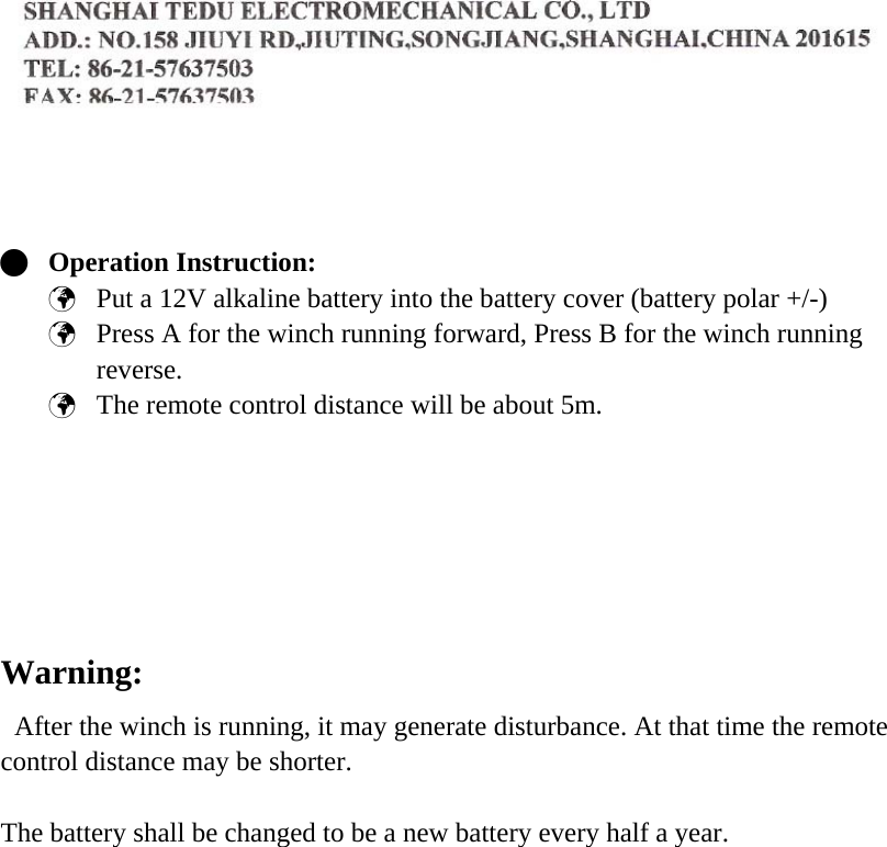      Q Operation Instruction: &THORN; Put a 12V alkaline battery into the battery cover (battery polar +/-) &THORN; Press A for the winch running forward, Press B for the winch running reverse. &THORN; The remote control distance will be about 5m.       Warning:   After the winch is running, it may generate disturbance. At that time the remote control distance may be shorter.  The battery shall be changed to be a new battery every half a year.    