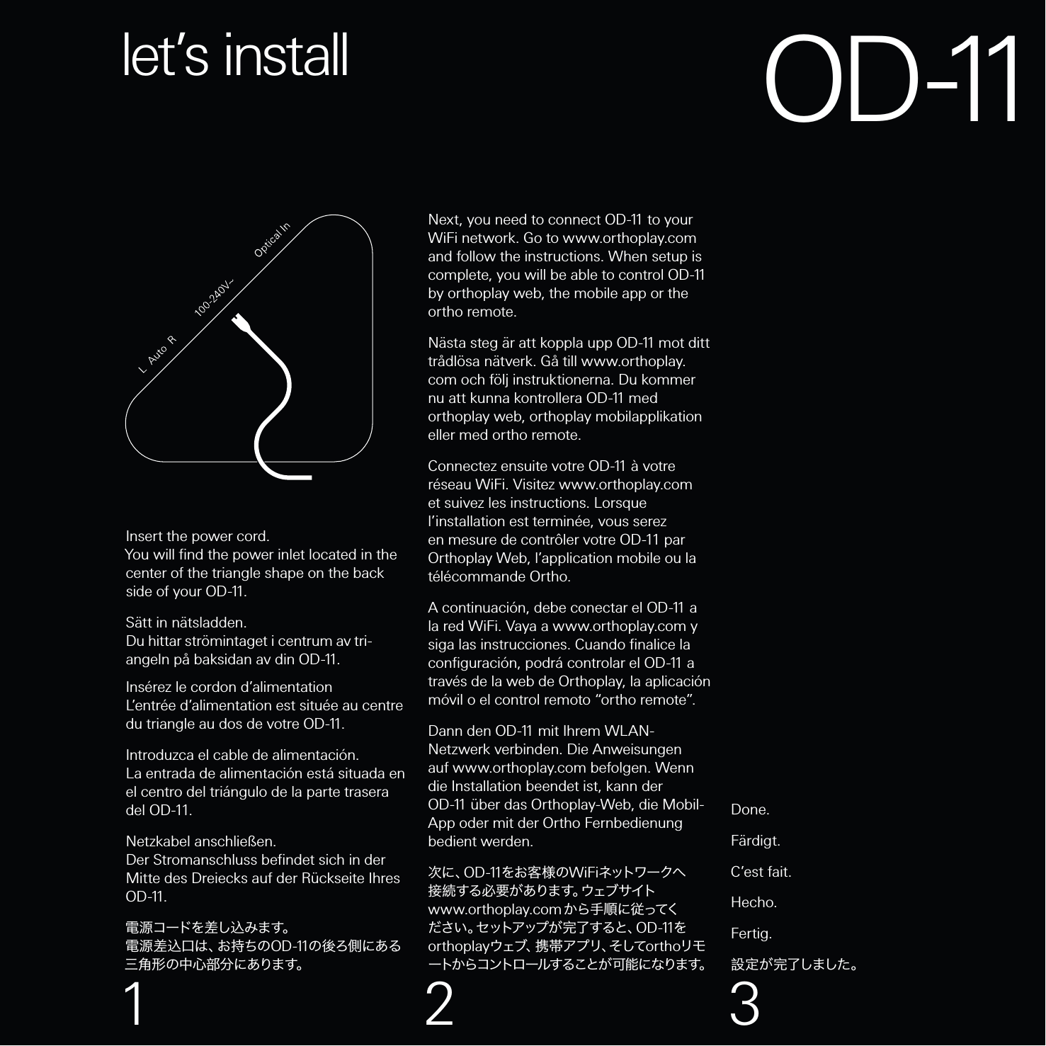 Insert the power cord.You will ﬁnd the power inlet located in the center of the triangle shape on the back side of your O D -11.Sätt in nätsladden.Du hittar strömintaget i centrum av tri-angeln på baksidan av din O D -11 .Insérez le cordon d’alimentationL’entrée d’alimentation est située au centre du triangle au dos de votre O D -11 .Introduzca el cable de alimentación.La entrada de alimentación está situada en el centro del triángulo de la parte trasera del OD-11.Netzkabel anschließen.Der Stromanschluss beﬁndet sich in der Mitte des Dreiecks auf der Rückseite Ihres O D -11 .電 源 コード を 差し込 み ま す。電 源 差 込 口 は 、お 持 ち の O D -11 の後ろ側にある三 角 形 の 中 心 部 分 に ありま す。Next, you need to connect O D -11  to your WiFi network. Go to www.orthoplay.com  and follow the instructions. When setup is complete, you will be able to control O D -11  by orthoplay web, the mobile app or the ortho remote.Nästa steg är att koppla upp O D -11  mot ditt trådlösa nätverk. Gå till www.orthoplay.com och följ instruktionerna. Du kommer nu att kunna kontrollera O D -11  med orthoplay web, orthoplay mobilapplikation eller med ortho remote.Connectez ensuite votre O D -11  à votre réseau WiFi. Visitez www.orthoplay.com et suivez les instructions. Lorsque l’installation est terminée, vous serez en mesure de contrôler votre OD-11 par Orthoplay Web, l’application mobile ou la télécommande Ortho.A continuación, debe conectar el O D -11  a la red WiFi. Vaya a www.orthoplay.comy siga las instrucciones.Cuando ﬁnalice la conﬁguración, podrá controlar el O D -11  a través de la web de Orthoplay, la aplicación móvil o el control remoto “ortho remote”.Dann den O D -11  mit Ihrem WLAN-Netzwerk verbinden. Die Anweisungen auf www.orthoplay.com befolgen. Wenn die Installation beendet ist, kann der O D -11  über das Orthoplay-Web, die Mobil-App oder mit der Ortho Fernbedienung bedient werden.次に、O D -11をお客様のWiFiネットワ ー クへ接 続 す る 必 要 が あ り ま す 。ウ ェ ブ サ イ ト  www.orthoplay.comか ら 手 順 に 従 ってください 。セットアップ が 完 了 すると、O D -11をorthoplayウ ェ ブ 、 携 帯 ア プ リ 、そ し て orthoリモートからコントロールすることが 可能 になります。Done.Färdigt.C’est fait.Hecho.Fertig.設 定 が 完了しました 。let’s install1 2 3OD-11