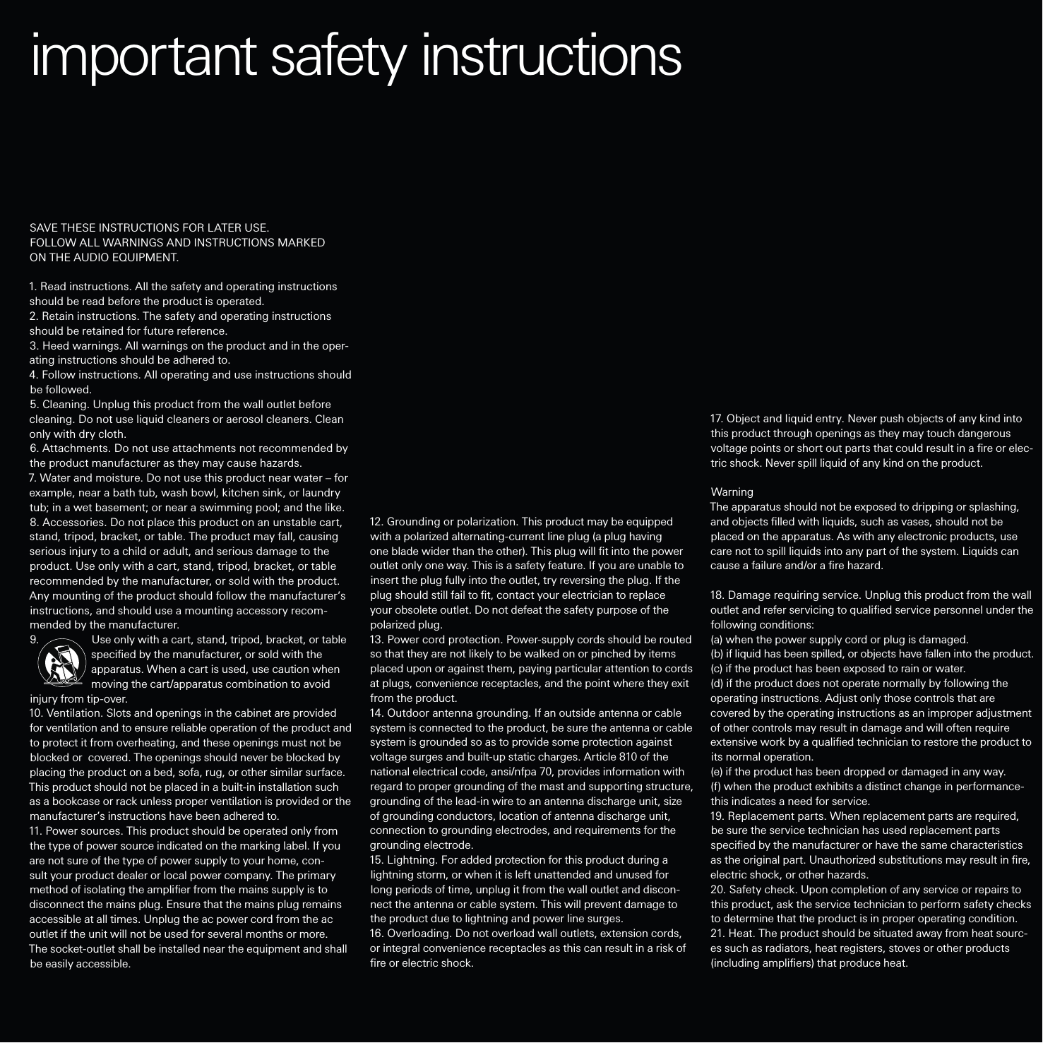 12. Grounding or polarization. This product may be equipped with a polarized alternating-current line plug (a plug having one blade wider than the other). This plug will ﬁt into the power outlet only one way. This is a safety feature. If you are unable to insert the plug fully into the outlet, try reversing the plug. If the plug should still fail to ﬁt, contact your electrician to replace your obsolete outlet. Do not defeat the safety purpose of the polarized plug.13. Power cord protection. Power-supply cords should be routed so that they are not likely to be walked on or pinched by items placed upon or against them, paying particular attention to cords at plugs, convenience receptacles, and the point where they exit from the product.14. Outdoor antenna grounding. If an outside antenna or cable system is connected to the product, be sure the antenna or cable system is grounded so as to provide some protection against voltage surges and built-up static charges. Article 810 of the national electrical code, ansi/nfpa 70, provides information with regard to proper grounding of the mast and supporting structure, grounding of the lead-in wire to an antenna discharge unit, size of grounding conductors, location of antenna discharge unit, connection to grounding electrodes, and requirements for the grounding electrode.15. Lightning. For added protection for this product during a lightning storm, or when it is left unattended and unused for long periods of time, unplug it from the wall outlet and discon-nect the antenna or cable system. This will prevent damage to the product due to lightning and power line surges.16. Overloading. Do not overload wall outlets, extension cords, or integral convenience receptacles as this can result in a risk of ﬁre or electric shock.17. Object and liquid entry. Never push objects of any kind into this product through openings as they may touch dangerous voltage points or short out parts that could result in a ﬁre or elec-tric shock. Never spill liquid of any kind on the product.WarningThe apparatus should not be exposed to dripping or splashing, and objects ﬁlled with liquids, such as vases, should not be placed on the apparatus. As with any electronic products, use care not to spill liquids into any part of the system. Liquids can cause a failure and/or a ﬁre hazard.18. Damage requiring service. Unplug this product from the wall outlet and refer servicing to qualiﬁed service personnel under the following conditions: (a) when the power supply cord or plug is damaged. (b) if liquid has been spilled, or objects have fallen into the product. (c) if the product has been exposed to rain or water. (d) if the product does not operate normally by following the operating instructions. Adjust only those controls that are covered by the operating instructions as an improper adjustment of other controls may result in damage and will often require extensive work by a qualiﬁed technician to restore the product to its normal operation.(e) if the product has been dropped or damaged in any way.(f) when the product exhibits a distinct change in performance-this indicates a need for service.19. Replacement parts. When replacement parts are required, be sure the service technician has used replacement parts speciﬁed by the manufacturer or have the same characteristics as the original part. Unauthorized substitutions may result in ﬁre, electric shock, or other hazards.20. Safety check. Upon completion of any service or repairs to this product, ask the service technician to perform safety checks to determine that the product is in proper operating condition.21. Heat. The product should be situated away from heat sourc-es such as radiators, heat registers, stoves or other products (including ampliﬁers) that produce heat.SAVE THESE INSTRUCTIONS FOR LATER USE.FOLLOW ALL WARNINGS AND INSTRUCTIONS MARKED ON THE AUDIO EQUIPMENT.1. Read instructions. All the safety and operating instructions should be read before the product is operated.2. Retain instructions. The safety and operating instructions should be retained for future reference.3. Heed warnings. All warnings on the product and in the oper-ating instructions should be adhered to.4. Follow instructions. All operating and use instructions should be followed.5. Cleaning. Unplug this product from the wall outlet before cleaning. Do not use liquid cleaners or aerosol cleaners. Clean only with dry cloth.6. Attachments. Do not use attachments not recommended by the product manufacturer as they may cause hazards.7. Water and moisture. Do not use this product near water – for example, near a bath tub, wash bowl, kitchen sink, or laundry tub; in a wet basement; or near a swimming pool; and the like.8. Accessories. Do not place this product on an unstable cart, stand, tripod, bracket, or table. The product may fall, causing serious injury to a child or adult, and serious damage to the product. Use only with a cart, stand, tripod, bracket, or table recommended by the manufacturer, or sold with the product. Any mounting of the product should follow the manufacturer’s instructions, and should use a mounting accessory recom-mended by the manufacturer.9.                 Use only with a cart, stand, tripod, bracket, or table                     speciﬁed by the manufacturer, or sold with the                     apparatus. When a cart is used, use caution when                     moving the cart/apparatus combination to avoid injury from tip-over.10. Ventilation. Slots and openings in the cabinet are provided for ventilation and to ensure reliable operation of the product and to protect it from overheating, and these openings must not be blocked or  covered. The openings should never be blocked by placing the product on a bed, sofa, rug, or other similar surface. This product should not be placed in a built-in installation such as a bookcase or rack unless proper ventilation is provided or the manufacturer’s instructions have been adhered to.11. Power sources. This product should be operated only from the type of power source indicated on the marking label. If you are not sure of the type of power supply to your home, con-sult your product dealer or local power company. The primary method of isolating the ampliﬁer from the mains supply is to disconnect the mains plug. Ensure that the mains plug remains accessible at all times. Unplug the ac power cord from the ac outlet if the unit will not be used for several months or more. The socket-outlet shall be installed near the equipment and shall be easily accessible.important safety instructions