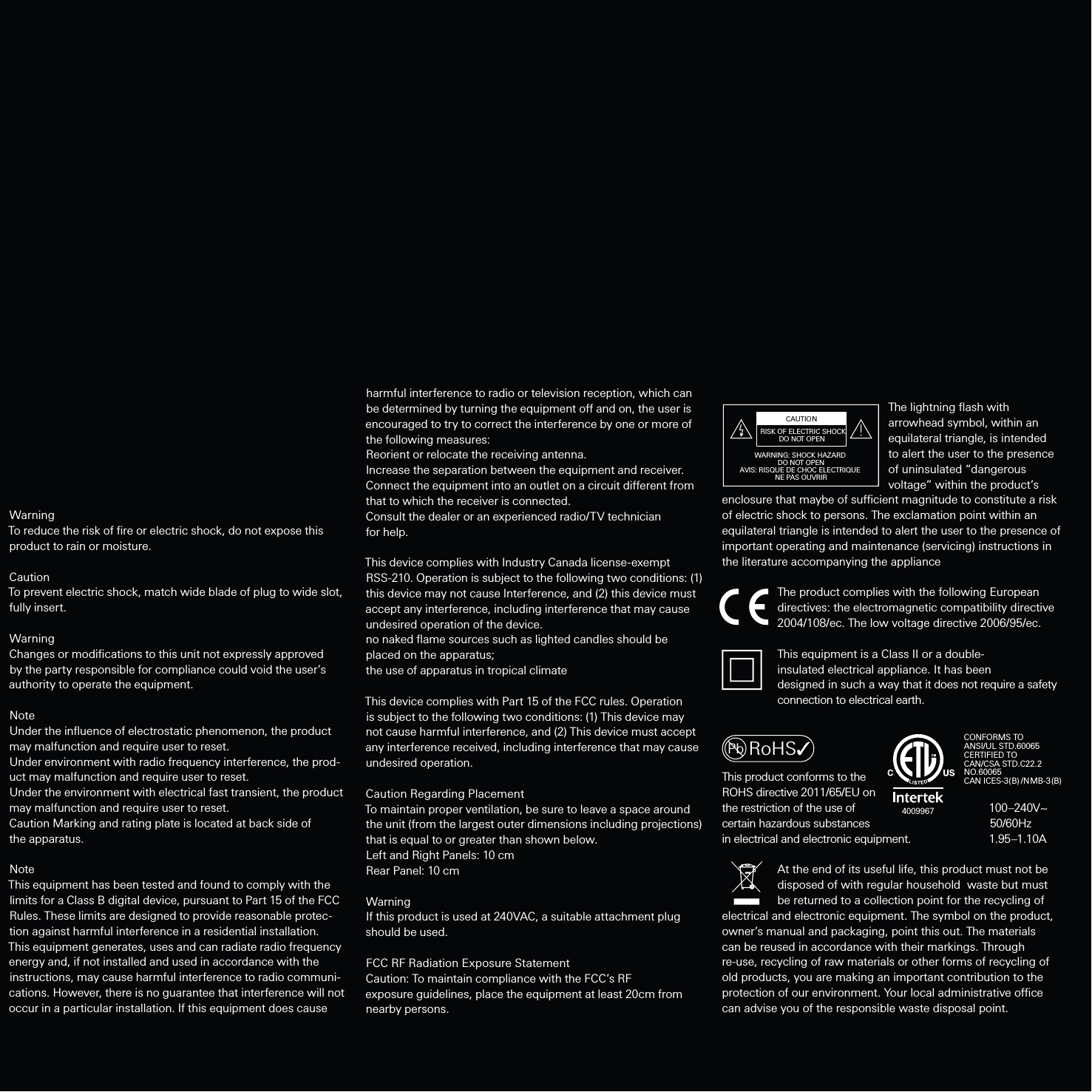 WarningTo reduce the risk of ﬁre or electric shock, do not expose this product to rain or moisture.CautionTo prevent electric shock, match wide blade of plug to wide slot, fully insert.WarningChanges or modiﬁcations to this unit not expressly approved by the party responsible for compliance could void the user’s authority to operate the equipment.NoteUnder the inﬂuence of electrostatic phenomenon, the product may malfunction and require user to reset.Under environment with radio frequency interference, the prod-uct may malfunction and require user to reset.Under the environment with electrical fast transient, the product may malfunction and require user to reset.Caution Marking and rating plate is located at back side of the apparatus. NoteThis equipment has been tested and found to comply with the limits for a Class B digital device, pursuant to Part 15 of the FCC Rules. These limits are designed to provide reasonable protec-tion against harmful interference in a residential installation. This equipment generates, uses and can radiate radio frequency energy and, if not installed and used in accordance with the instructions, may cause harmful interference to radio communi-cations. However, there is no guarantee that interference will not occur in a particular installation. If this equipment does cause harmful interference to radio or television reception, which can be determined by turning the equipment o and on, the user is encouraged to try to correct the interference by one or more of the following measures:Reorient or relocate the receiving antenna.Increase the separation between the equipment and receiver.Connect the equipment into an outlet on a circuit dierent from that to which the receiver is connected.Consult the dealer or an experienced radio/TV technician for help.This device complies with Industry Canada license-exempt RSS-210. Operation is subject to the following two conditions: (1) this device may not cause Interference, and (2) this device must accept any interference, including interference that may cause undesired operation of the device.no naked ﬂame sources such as lighted candles should be placed on the apparatus;the use of apparatus in tropical climateThis device complies with Part 15 of the FCC rules. Operation is subject to the following two conditions: (1) This device may not cause harmful interference, and (2) This device must accept any interference received, including interference that may cause undesired operation.Caution Regarding PlacementTo maintain proper ventilation, be sure to leave a space around the unit (from the largest outer dimensions including projections) that is equal to or greater than shown below.Left and Right Panels: 10 cmRear Panel: 10 cmWarningIf this product is used at 240VAC, a suitable attachment plug should be used.FCC RF Radiation Exposure StatementCaution: To maintain compliance with the FCC’s RF exposure guidelines, place the equipment at least 20cm from nearby persons.      The lightning ﬂash with    arrowhead symbol, within an    equilateral triangle, is intended       to alert the user to the presence    of uninsulated “dangerous       voltage” within the product’s enclosure that maybe of sucient magnitude to constitute a risk of electric shock to persons. The exclamation point within an equilateral triangle is intended to alert the user to the presence of important operating and maintenance (servicing) instructions in the literature accompanying the appliance  The product complies with the following European   directives: the electromagnetic compatibility directive   2004/108/ec. The low voltage directive 2006/95/ec.  This equipment is a Class II or a double-  insulated electrical appliance. It has been   designed in such a way that it does not require a safety   connection to electrical earth.This product conforms to the ROHS directive 2011/65/EU on the restriction of the use of                    100–240V~certain  hazardous  substances                                    50/60Hz                                        in electrical and electronic equipment.                 1.95–1.10A      At the end of its useful life, this product must not be   disposed of with regular household  waste but must   be returned to a collection point for the recycling of electrical and electronic equipment. The symbol on the product, owner’s manual and packaging, point this out. The materials can be reused in accordance with their markings. Through re-use, recycling of raw materials or other forms of recycling of old products, you are making an important contribution to the protection of our environment. Your local administrative oce can advise you of the responsible waste disposal point.RoHSPbRISK OF ELECTRIC SHOCKDO NOT OPENCAUTIONWARNING: SHOCK HAZARD DO NOT OPENAVIS: RISQUE DE CHOC ELECTRIQUE NE PAS OUVRIRCONFORMS TOANSI/UL STD.60065CERTIFIED TO CAN/CSA STD.C22.2NO.60065CAN ICES-3(B) /NMB-3(B)4009967