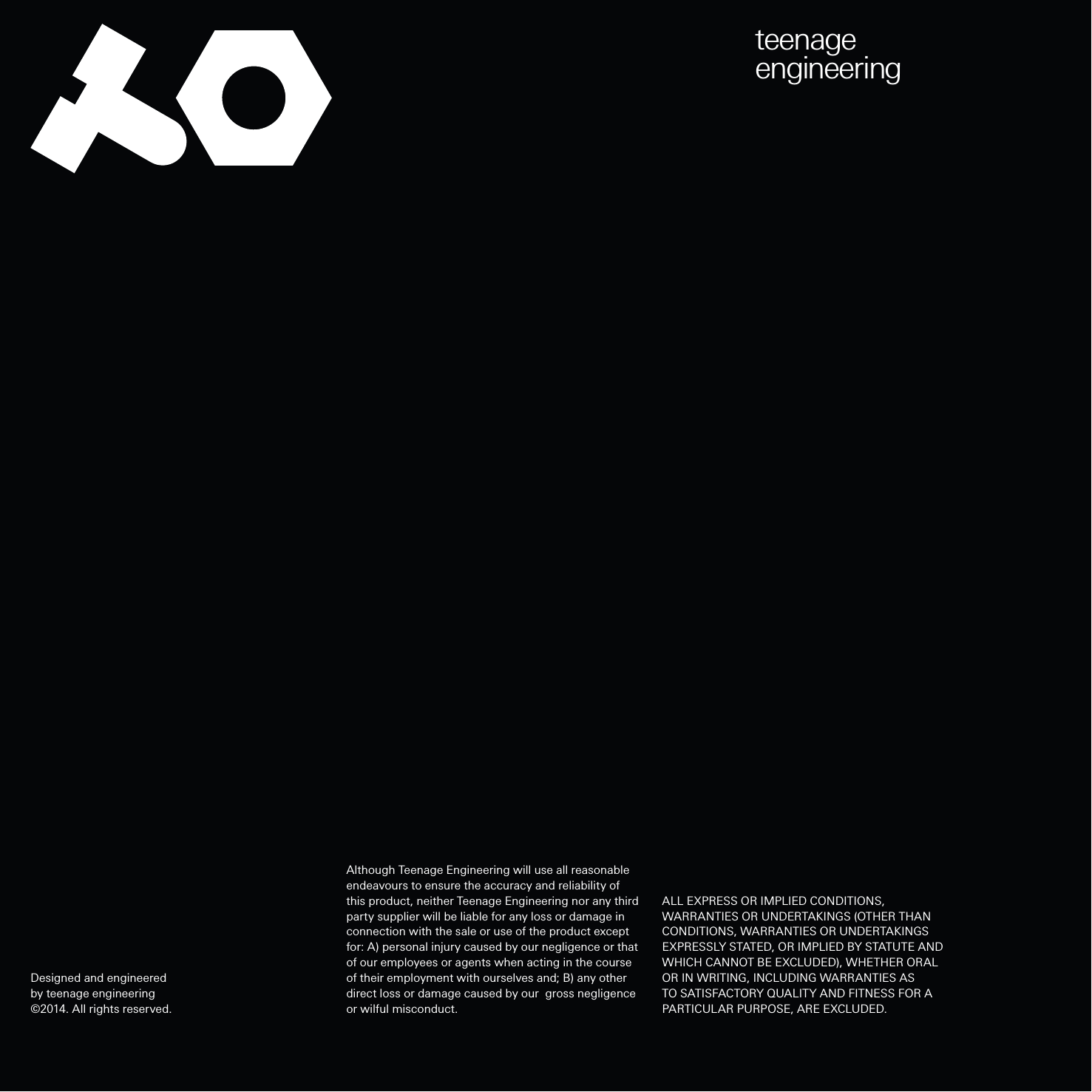 teenageengineeringAlthough Teenage Engineering will use all reasonable endeavours to ensure the accuracy and reliability of this product, neither Teenage Engineering nor any third party supplier will be liable for any loss or damage in connection with the sale or use of the product except for: A) personal injury caused by our negligence or that of our employees or agents when acting in the course of their employment with ourselves and; B) any other direct loss or damage caused by our  gross negligence or wilful misconduct.Designed and engineered by teenage engineering©2014. All rights reserved.ALL EXPRESS OR IMPLIED CONDITIONS, WARRANTIES OR UNDERTAKINGS (OTHER THAN CONDITIONS, WARRANTIES OR UNDERTAKINGS EXPRESSLY STATED, OR IMPLIED BY STATUTE AND WHICH CANNOT BE EXCLUDED), WHETHER ORAL OR IN WRITING, INCLUDING WARRANTIES AS TO SATISFACTORY QUALITY AND FITNESS FOR A PARTICULAR PURPOSE, ARE EXCLUDED.
