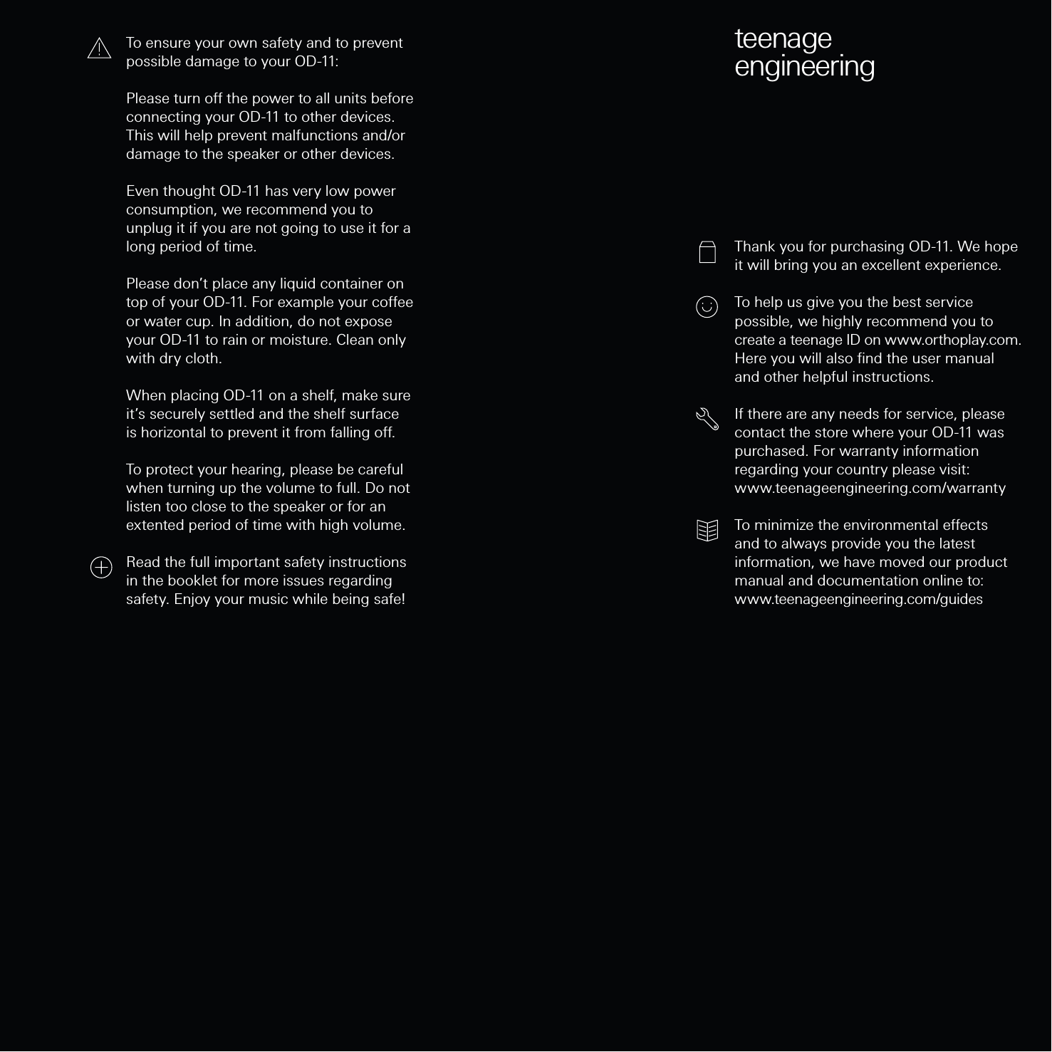 teenageengineeringThank you for purchasing OD-11. We hope it will bring you an excellent experience.To help us give you the best service possible, we highly recommend you to create a teenage ID on www.orthoplay.com. Here you will also ﬁnd the user manual and other helpful instructions. If there are any needs for service, please contact the store where your OD-11 was purchased. For warranty information regarding your country please visit: www.teenageengineering.com/warranty To minimize the environmental eects and to always provide you the latest information, we have moved our product manual and documentation online to:www.teenageengineering.com/guidesTo ensure your own safety and to prevent possible damage to your OD-11:Please turn o the power to all units before connecting your OD-11 to other devices. This will help prevent malfunctions and/or damage to the speaker or other devices.Even thought OD-11 has very low power consumption, we recommend you to unplug it if you are not going to use it for a long period of time.Please don’t place any liquid container on top of your OD-11. For example your coee or water cup. In addition, do not expose your OD-11 to rain or moisture. Clean only with dry cloth.When placing OD-11 on a shelf, make sure it’s securely settled and the shelf surface is horizontal to prevent it from falling o.To protect your hearing, please be careful when turning up the volume to full. Do not listen too close to the speaker or for an extented period of time with high volume.Read the full important safety instructions in the booklet for more issues regarding safety. Enjoy your music while being safe!