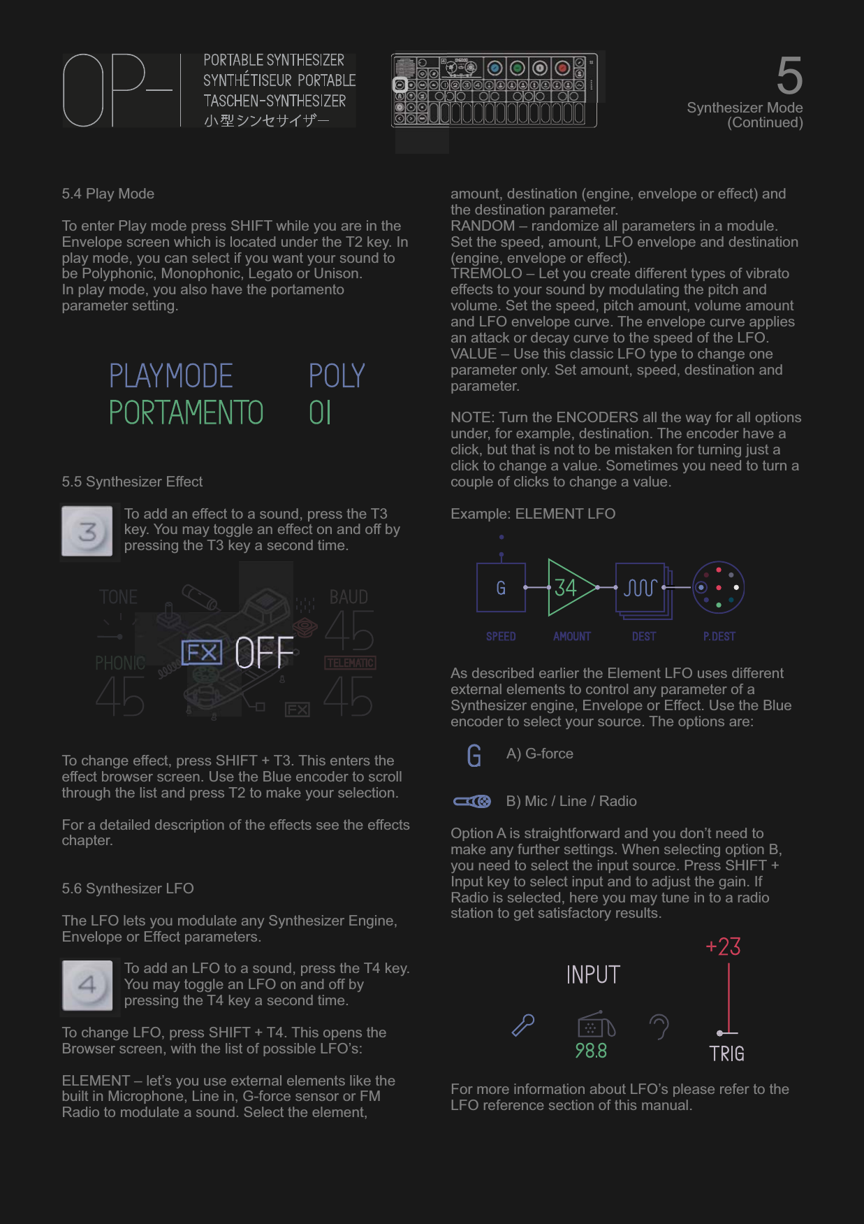 5.4 Play ModeTo enter Play mode press SHIFT while you are in the Envelope screen which is located under the T2 key. In play mode, you can select if you want your sound to be Polyphonic, Monophonic, Legato or Unison.In play mode, you also have the portamento parameter setting.5.5 Synthesizer EffectTo add an effect to a sound, press the T3 key. You may toggle an effect on and off by pressing the T3 key a second time.To change effect, press SHIFT + T3. This enters the effect browser screen. Use the Blue encoder to scroll through the list and press T2 to make your selection.For a detailed description of the effects see the effects chapter.5.6 Synthesizer LFOThe LFO lets you modulate any Synthesizer Engine, Envelope or Effect parameters.To add an LFO to a sound, press the T4 key. You may toggle an LFO on and off by pressing the T4 key a second time.To change LFO, press SHIFT + T4. This opens the Browser screen, with the list of possible LFO’s:ELEMENT – let’s you use external elements like the built in Microphone, Line in, G-force sensor or FM Radio to modulate a sound. Select the element, amount, destination (engine, envelope or effect) and the destination parameter.RANDOM – randomize all parameters in a module. Set the speed, amount, LFO envelope and destination (engine, envelope or effect).TREMOLO – Let you create different types of vibrato effects to your sound by modulating the pitch and volume. Set the speed, pitch amount, volume amount and LFO envelope curve. The envelope curve applies an attack or decay curve to the speed of the LFO.VALUE – Use this classic LFO type to change one parameter only. Set amount, speed, destination and parameter.NOTE: Turn the ENCODERS all the way for all options under, for example, destination. The encoder have a click, but that is not to be mistaken for turning just a click to change a value. Sometimes you need to turn a couple of clicks to change a value.Example: ELEMENT LFOAs described earlier the Element LFO uses different external elements to control any parameter of a Synthesizer engine, Envelope or Effect. Use the Blue encoder to select your source. The options are:   A) G-forceB) Mic / Line / RadioOption A is straightforward and you don’t need to make any further settings. When selecting option B, you need to select the input source. Press SHIFT + Input key to select input and to adjust the gain. If Radio is selected, here you may tune in to a radio station to get satisfactory results. For more information about LFO’s please refer to the LFO reference section of this manual.5Synthesizer Mode(Continued)