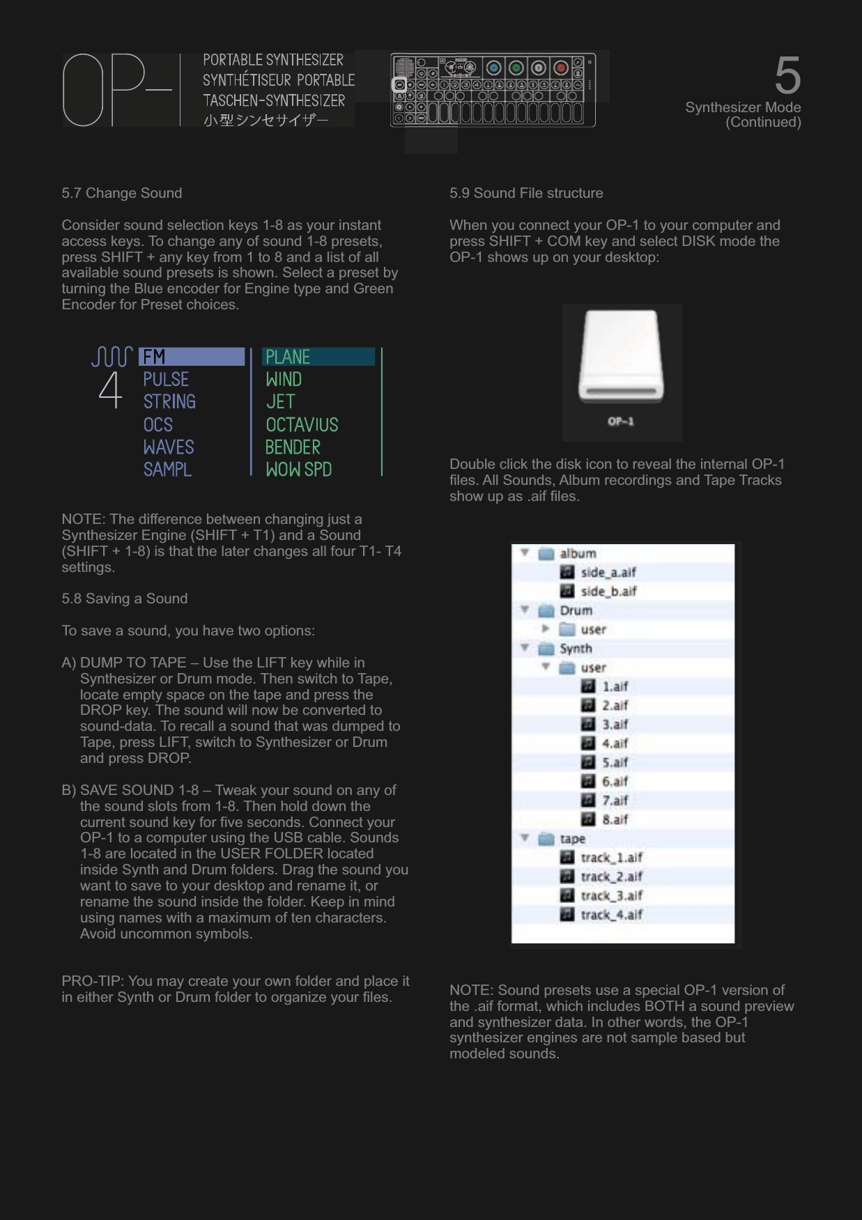 5.7 Change SoundConsider sound selection keys 1-8 as your instant access keys. To change any of sound 1-8 presets, press SHIFT + any key from 1 to 8 and a list of all available sound presets is shown. Select a preset by turning the Blue encoder for Engine type and Green Encoder for Preset choices.NOTE: The difference between changing just a Synthesizer Engine (SHIFT + T1) and a Sound (SHIFT + 1-8) is that the later changes all four T1- T4 settings.5.8 Saving a SoundTo save a sound, you have two options:A) DUMP TO TAPE – Use the LIFT key while in Synthesizer or Drum mode. Then switch to Tape, locate empty space on the tape and press the DROP key. The sound will now be converted to sound-data. To recall a sound that was dumped to Tape, press LIFT, switch to Synthesizer or Drum and press DROP.B) SAVE SOUND 1-8 – Tweak your sound on any of the sound slots from 1-8. Then hold down the current sound key for five seconds. Connect your OP-1 to a computer using the USB cable. Sounds 1-8 are located in the USER FOLDER located inside Synth and Drum folders. Drag the sound you want to save to your desktop and rename it, or rename the sound inside the folder. Keep in mind using names with a maximum of ten characters. Avoid uncommon symbols.PRO-TIP: You may create your own folder and place it in either Synth or Drum folder to organize your files.5.9 Sound File structureWhen you connect your OP-1 to your computer and press SHIFT + COM key and select DISK mode the OP-1 shows up on your desktop:Double click the disk icon to reveal the internal OP-1 files. All Sounds, Album recordings and Tape Tracks show up as .aif files.NOTE: Sound presets use a special OP-1 version of the .aif format, which includes BOTH a sound preview and synthesizer data. In other words, the OP-1 synthesizer engines are not sample based but modeled sounds.5Synthesizer Mode(Continued)