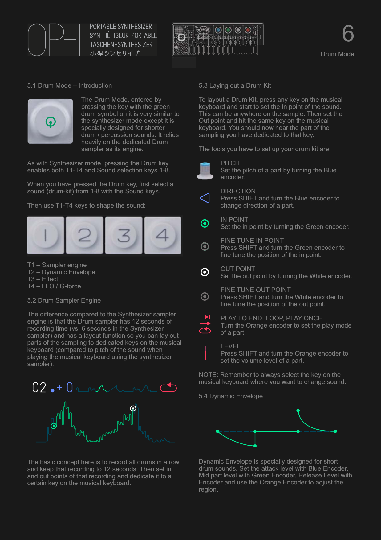 5.1 Drum Mode – IntroductionThe Drum Mode, entered by pressing the key with the green drum symbol on it is very similar to the synthesizer mode except it is specially designed for shorter drum / percussion sounds. It relies heavily on the dedicated Drum sampler as its engine.As with Synthesizer mode, pressing the Drum key enables both T1-T4 and Sound selection keys 1-8.When you have pressed the Drum key, first select a sound (drum-kit) from 1-8 with the Sound keys.Then use T1-T4 keys to shape the sound:T1 – Sampler engineT2 – Dynamic EnvelopeT3 – EffectT4 – LFO / G-force5.2 Drum Sampler EngineThe difference compared to the Synthesizer sampler engine is that the Drum sampler has 12 seconds of recording time (vs. 6 seconds in the Synthesizer sampler) and has a layout function so you can lay out parts of the sampling to dedicated keys on the musical keyboard (compared to pitch of the sound when playing the musical keyboard using the synthesizer sampler).The basic concept here is to record all drums in a row and keep that recording to 12 seconds. Then set in and out points of that recording and dedicate it to a certain key on the musical keyboard.5.3 Laying out a Drum KitTo layout a Drum Kit, press any key on the musical keyboard and start to set the In point of the sound. This can be anywhere on the sample. Then set the Out point and hit the same key on the musical keyboard. You should now hear the part of the sampling you have dedicated to that key.The tools you have to set up your drum kit are:PITCHSet the pitch of a part by turning the Blue encoder.DIRECTIONPress SHIFT and turn the Blue encoder to change direction of a part.IN POINTSet the in point by turning the Green encoder.FINE TUNE IN POINTPress SHIFT and turn the Green encoder to fine tune the position of the in point.OUT POINTSet the out point by turning the White encoder.FINE TUNE OUT POINTPress SHIFT and turn the White encoder to fine tune the position of the out point.PLAY TO END, LOOP, PLAY ONCETurn the Orange encoder to set the play mode of a part.LEVELPress SHIFT and turn the Orange encoder to set the volume level of a part.NOTE: Remember to always select the key on the musical keyboard where you want to change sound. 5.4 Dynamic EnvelopeDynamic Envelope is specially designed for short drum sounds. Set the attack level with Blue Encoder, Mid part level with Green Encoder, Release Level with Encoder and use the Orange Encoder to adjust the region.6Drum Mode