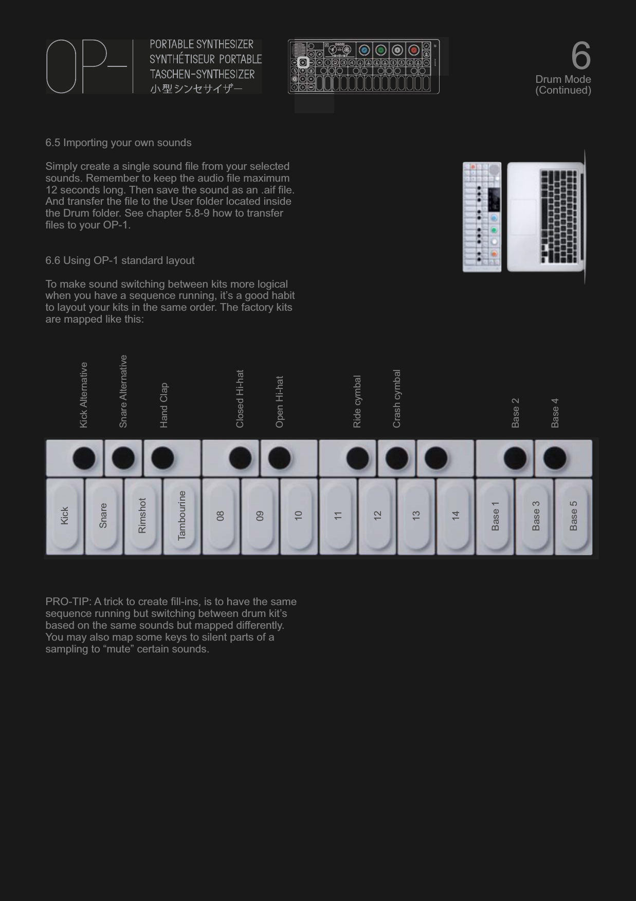 6.5 Importing your own soundsSimply create a single sound file from your selected sounds. Remember to keep the audio file maximum 12 seconds long. Then save the sound as an .aif file.  And transfer the file to the User folder located inside the Drum folder. See chapter 5.8-9 how to transfer files to your OP-1.6.6 Using OP-1 standard layoutTo make sound switching between kits more logical when you have a sequence running, it’s a good habit to layout your kits in the same order. The factory kits are mapped like this:PRO-TIP: A trick to create fill-ins, is to have the same sequence running but switching between drum kit’s based on the same sounds but mapped differently. You may also map some keys to silent parts of a sampling to “mute” certain sounds.KickSnareRimshotTambourineBase 1Base 3Base 5Kick AlternativeSnare AlternativeHand ClapClosed Hi-hatOpen Hi-hatRide cymbalCrash cymbalBase 2Base 4080910111213146Drum Mode(Continued)