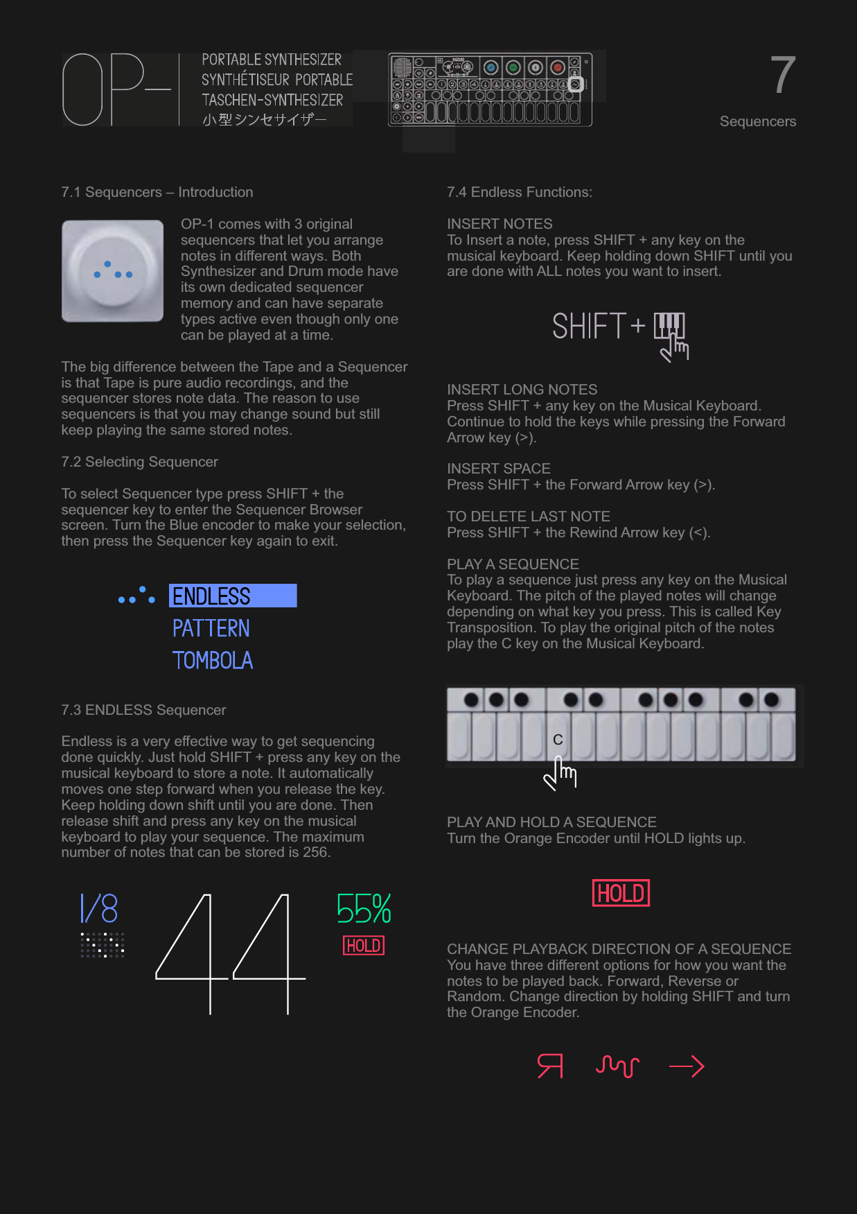 7.1 Sequencers – IntroductionOP-1 comes with 3 original sequencers that let you arrange notes in different ways. Both Synthesizer and Drum mode have its own dedicated sequencer memory and can have separate types active even though only one can be played at a time.The big difference between the Tape and a Sequencer is that Tape is pure audio recordings, and the sequencer stores note data. The reason to use sequencers is that you may change sound but still keep playing the same stored notes.7.2 Selecting SequencerTo select Sequencer type press SHIFT + the sequencer key to enter the Sequencer Browser screen. Turn the Blue encoder to make your selection, then press the Sequencer key again to exit.7.3 ENDLESS SequencerEndless is a very effective way to get sequencing done quickly. Just hold SHIFT + press any key on the musical keyboard to store a note. It automatically moves one step forward when you release the key. Keep holding down shift until you are done. Then release shift and press any key on the musical keyboard to play your sequence. The maximum number of notes that can be stored is 256.7.4 Endless Functions:INSERT NOTESTo Insert a note, press SHIFT + any key on the musical keyboard. Keep holding down SHIFT until you are done with ALL notes you want to insert.INSERT LONG NOTESPress SHIFT + any key on the Musical Keyboard. Continue to hold the keys while pressing the Forward Arrow key (&gt;).INSERT SPACEPress SHIFT + the Forward Arrow key (&gt;).TO DELETE LAST NOTEPress SHIFT + the Rewind Arrow key (&lt;).PLAY A SEQUENCETo play a sequence just press any key on the Musical Keyboard. The pitch of the played notes will change depending on what key you press. This is called Key Transposition. To play the original pitch of the notes play the C key on the Musical Keyboard.PLAY AND HOLD A SEQUENCETurn the Orange Encoder until HOLD lights up.CHANGE PLAYBACK DIRECTION OF A SEQUENCEYou have three different options for how you want the notes to be played back. Forward, Reverse or Random. Change direction by holding SHIFT and turn the Orange Encoder.7SequencersC