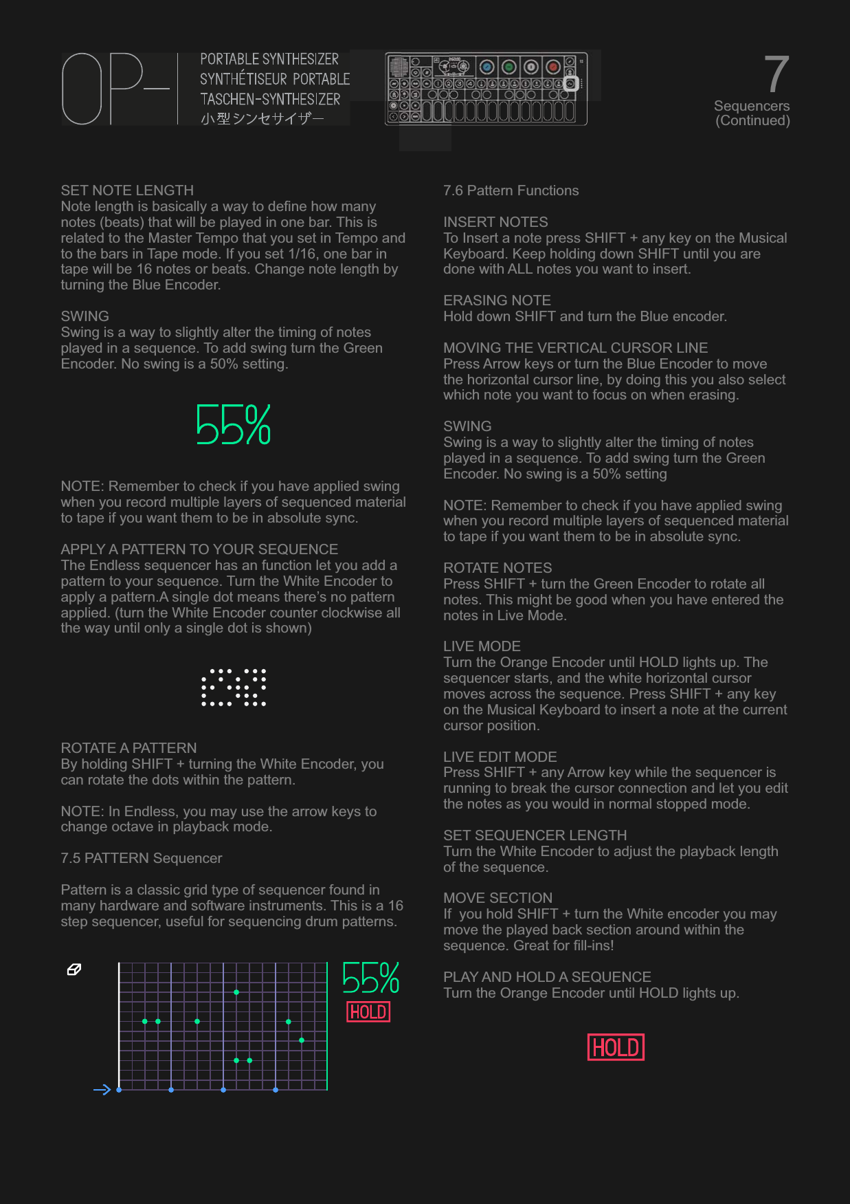 SET NOTE LENGTH Note length is basically a way to define how many notes (beats) that will be played in one bar. This is related to the Master Tempo that you set in Tempo and to the bars in Tape mode. If you set 1/16, one bar in tape will be 16 notes or beats. Change note length by turning the Blue Encoder.SWINGSwing is a way to slightly alter the timing of notes played in a sequence. To add swing turn the Green Encoder. No swing is a 50% setting.NOTE: Remember to check if you have applied swing when you record multiple layers of sequenced material  to tape if you want them to be in absolute sync.APPLY A PATTERN TO YOUR SEQUENCEThe Endless sequencer has an function let you add a pattern to your sequence. Turn the White Encoder to apply a pattern.A single dot means there’s no pattern applied. (turn the White Encoder counter clockwise all the way until only a single dot is shown)ROTATE A PATTERNBy holding SHIFT + turning the White Encoder, you can rotate the dots within the pattern.NOTE: In Endless, you may use the arrow keys to change octave in playback mode.7.5 PATTERN SequencerPattern is a classic grid type of sequencer found in many hardware and software instruments. This is a 16 step sequencer, useful for sequencing drum patterns.7.6 Pattern FunctionsINSERT NOTESTo Insert a note press SHIFT + any key on the Musical  Keyboard. Keep holding down SHIFT until you are done with ALL notes you want to insert.ERASING NOTEHold down SHIFT and turn the Blue encoder.MOVING THE VERTICAL CURSOR LINEPress Arrow keys or turn the Blue Encoder to move the horizontal cursor line, by doing this you also select which note you want to focus on when erasing.SWINGSwing is a way to slightly alter the timing of notes played in a sequence. To add swing turn the Green Encoder. No swing is a 50% settingNOTE: Remember to check if you have applied swing when you record multiple layers of sequenced material  to tape if you want them to be in absolute sync.ROTATE NOTESPress SHIFT + turn the Green Encoder to rotate all notes. This might be good when you have entered the notes in Live Mode.LIVE MODETurn the Orange Encoder until HOLD lights up. The sequencer starts, and the white horizontal cursor moves across the sequence. Press SHIFT + any key on the Musical Keyboard to insert a note at the current cursor position.LIVE EDIT MODEPress SHIFT + any Arrow key while the sequencer is running to break the cursor connection and let you edit the notes as you would in normal stopped mode.SET SEQUENCER LENGTHTurn the White Encoder to adjust the playback length of the sequence.MOVE SECTIONIf  you hold SHIFT + turn the White encoder you may move the played back section around within the sequence. Great for fill-ins!PLAY AND HOLD A SEQUENCETurn the Orange Encoder until HOLD lights up.7Sequencers(Continued)