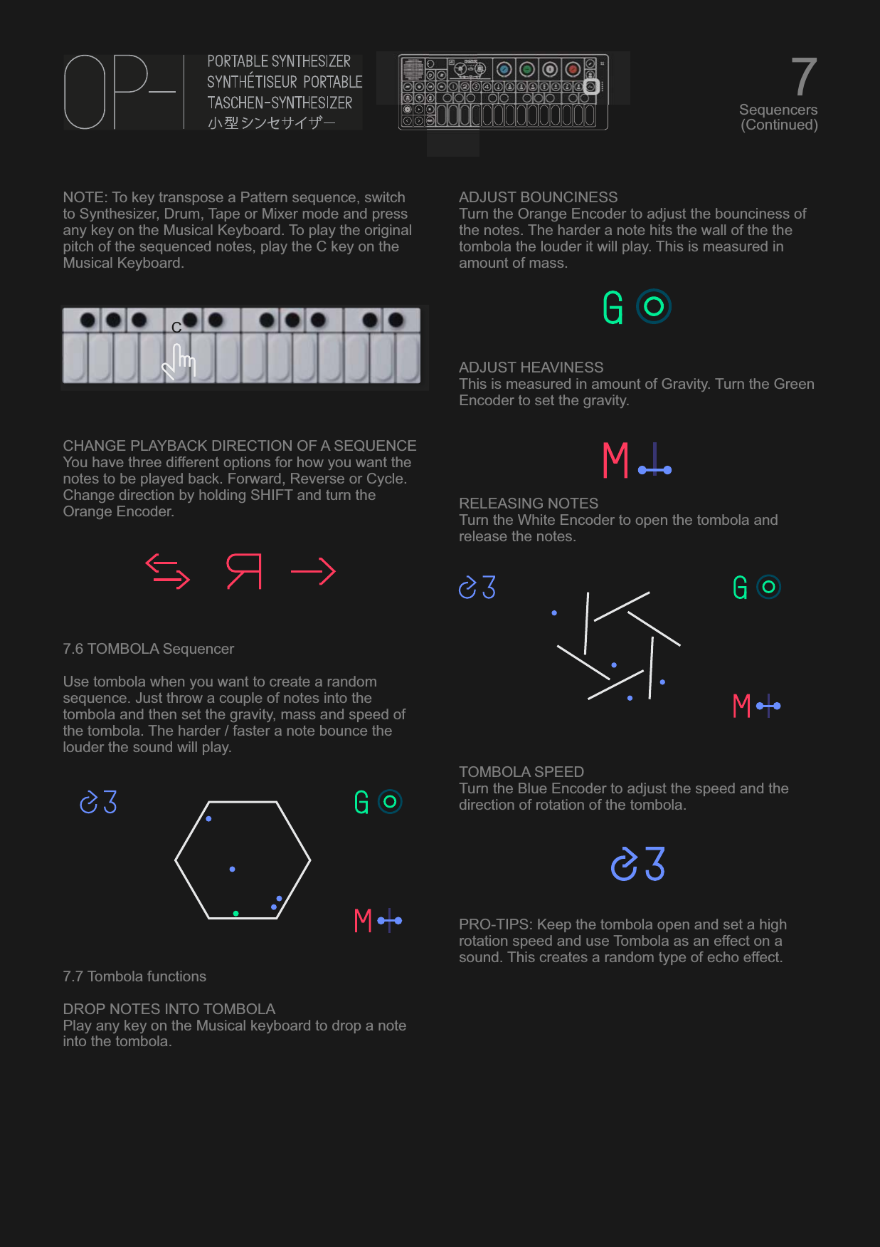 NOTE: To key transpose a Pattern sequence, switch to Synthesizer, Drum, Tape or Mixer mode and press any key on the Musical Keyboard. To play the original pitch of the sequenced notes, play the C key on the Musical Keyboard.CHANGE PLAYBACK DIRECTION OF A SEQUENCEYou have three different options for how you want the notes to be played back. Forward, Reverse or Cycle. Change direction by holding SHIFT and turn the Orange Encoder.7.6 TOMBOLA SequencerUse tombola when you want to create a random sequence. Just throw a couple of notes into the tombola and then set the gravity, mass and speed of the tombola. The harder / faster a note bounce the louder the sound will play.7.7 Tombola functionsDROP NOTES INTO TOMBOLAPlay any key on the Musical keyboard to drop a note into the tombola.ADJUST BOUNCINESSTurn the Orange Encoder to adjust the bounciness of the notes. The harder a note hits the wall of the the tombola the louder it will play. This is measured in amount of mass.ADJUST HEAVINESSThis is measured in amount of Gravity. Turn the Green Encoder to set the gravity.RELEASING NOTESTurn the White Encoder to open the tombola and release the notes.TOMBOLA SPEEDTurn the Blue Encoder to adjust the speed and the direction of rotation of the tombola.PRO-TIPS: Keep the tombola open and set a high rotation speed and use Tombola as an effect on a sound. This creates a random type of echo effect.7Sequencers(Continued)C