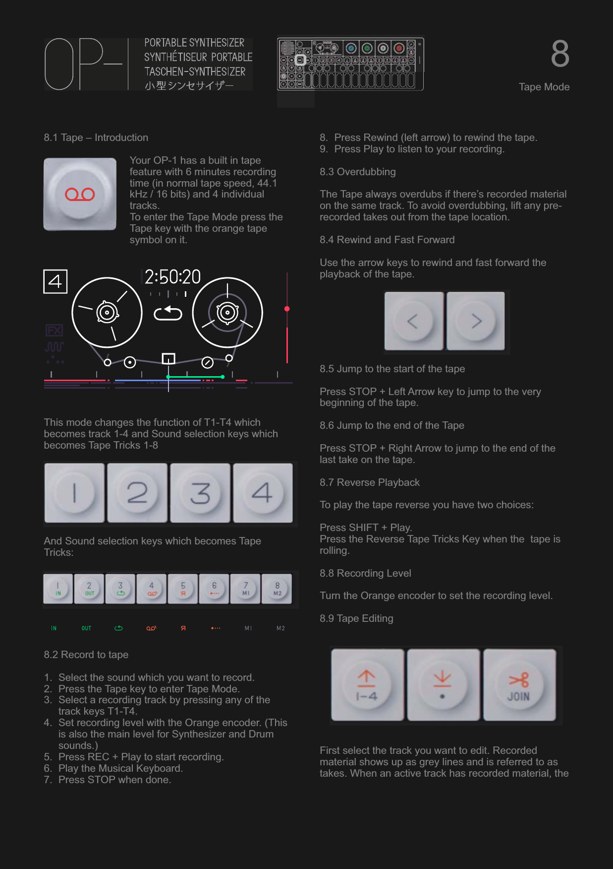 8.1 Tape – IntroductionYour OP-1 has a built in tape feature with 6 minutes recording time (in normal tape speed, 44.1 kHz / 16 bits) and 4 individual tracks.To enter the Tape Mode press the Tape key with the orange tape symbol on it.This mode changes the function of T1-T4 which becomes track 1-4 and Sound selection keys which becomes Tape Tricks 1-8And Sound selection keys which becomes Tape Tricks:8.2 Record to tape1. Select the sound which you want to record.2. Press the Tape key to enter Tape Mode.3. Select a recording track by pressing any of the track keys T1-T4.4. Set recording level with the Orange encoder. (This is also the main level for Synthesizer and Drum sounds.)5. Press REC + Play to start recording.6. Play the Musical Keyboard.7. Press STOP when done.8. Press Rewind (left arrow) to rewind the tape.9. Press Play to listen to your recording.8.3 OverdubbingThe Tape always overdubs if there’s recorded material on the same track. To avoid overdubbing, lift any pre-recorded takes out from the tape location.8.4 Rewind and Fast ForwardUse the arrow keys to rewind and fast forward the playback of the tape.8.5 Jump to the start of the tapePress STOP + Left Arrow key to jump to the very beginning of the tape.8.6 Jump to the end of the TapePress STOP + Right Arrow to jump to the end of the last take on the tape.8.7 Reverse PlaybackTo play the tape reverse you have two choices:Press SHIFT + Play.Press the Reverse Tape Tricks Key when the  tape is rolling.8.8 Recording LevelTurn the Orange encoder to set the recording level. 8.9 Tape EditingFirst select the track you want to edit. Recorded material shows up as grey lines and is referred to as takes. When an active track has recorded material, the 8Tape Mode