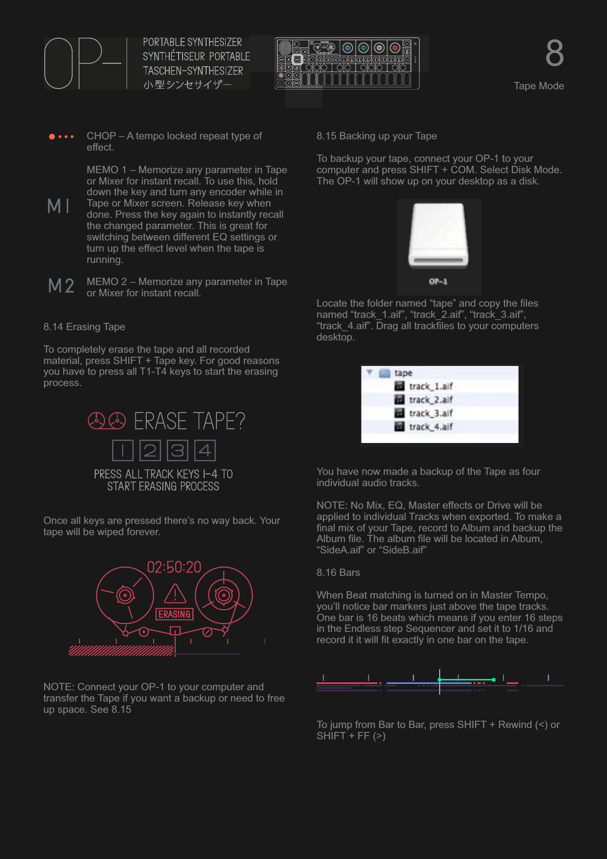 CHOP – A tempo locked repeat type of effect.MEMO 1 – Memorize any parameter in Tape or Mixer for instant recall. To use this, hold down the key and turn any encoder while in Tape or Mixer screen. Release key when done. Press the key again to instantly recall the changed parameter. This is great for switching between different EQ settings or turn up the effect level when the tape is running.MEMO 2 – Memorize any parameter in Tape or Mixer for instant recall.8.14 Erasing TapeTo completely erase the tape and all recorded material, press SHIFT + Tape key. For good reasons you have to press all T1-T4 keys to start the erasing process.Once all keys are pressed there’s no way back. Your tape will be wiped forever.NOTE: Connect your OP-1 to your computer and transfer the Tape if you want a backup or need to free up space. See 8.158.15 Backing up your TapeTo backup your tape, connect your OP-1 to your computer and press SHIFT + COM. Select Disk Mode. The OP-1 will show up on your desktop as a disk. Locate the folder named “tape” and copy the files named “track_1.aif”, “track_2.aif”, “track_3.aif”, “track_4.aif”. Drag all trackfiles to your computers desktop.You have now made a backup of the Tape as four individual audio tracks. NOTE: No Mix, EQ, Master effects or Drive will be applied to individual Tracks when exported. To make a final mix of your Tape, record to Album and backup the Album file. The album file will be located in Album, “SideA.aif” or “SideB.aif”8.16 BarsWhen Beat matching is turned on in Master Tempo, you’ll notice bar markers just above the tape tracks. One bar is 16 beats which means if you enter 16 steps in the Endless step Sequencer and set it to 1/16 and record it it will fit exactly in one bar on the tape.To jump from Bar to Bar, press SHIFT + Rewind (&lt;) or SHIFT + FF (&gt;)8Tape Mode