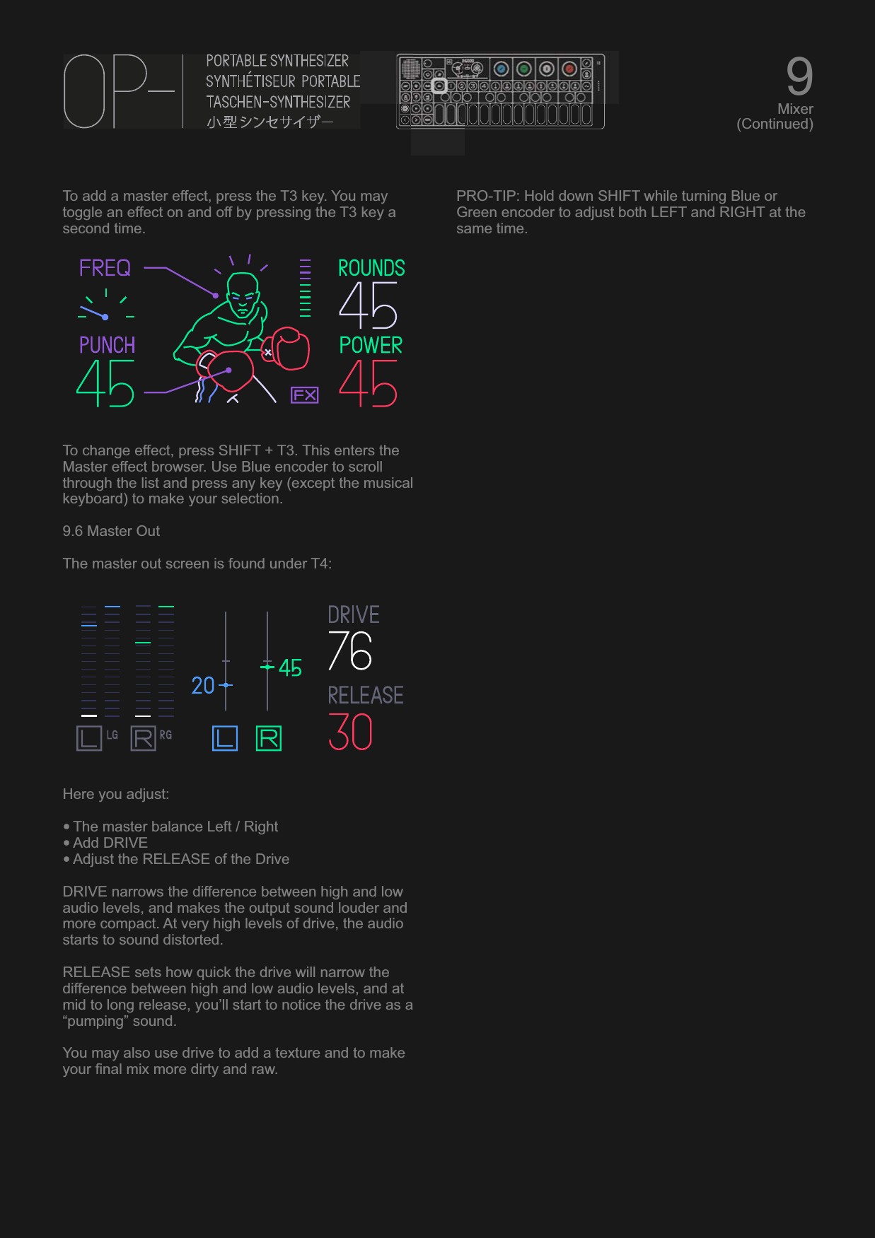 To add a master effect, press the T3 key. You may toggle an effect on and off by pressing the T3 key a second time.To change effect, press SHIFT + T3. This enters the Master effect browser. Use Blue encoder to scroll through the list and press any key (except the musical keyboard) to make your selection.9.6 Master OutThe master out screen is found under T4:Here you adjust:•The master balance Left / Right•Add DRIVE•Adjust the RELEASE of the DriveDRIVE narrows the difference between high and low audio levels, and makes the output sound louder and more compact. At very high levels of drive, the audio starts to sound distorted.RELEASE sets how quick the drive will narrow the difference between high and low audio levels, and at mid to long release, you’ll start to notice the drive as a “pumping” sound.You may also use drive to add a texture and to make your final mix more dirty and raw.PRO-TIP: Hold down SHIFT while turning Blue or Green encoder to adjust both LEFT and RIGHT at the same time.9Mixer(Continued)
