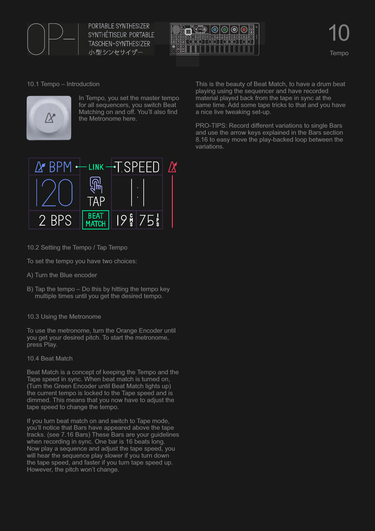 10.1 Tempo – IntroductionIn Tempo, you set the master tempo for all sequencers, you switch Beat Matching on and off. You’ll also find the Metronome here.10.2 Setting the Tempo / Tap TempoTo set the tempo you have two choices:A) Turn the Blue encoderB) Tap the tempo – Do this by hitting the tempo key multiple times until you get the desired tempo.10.3 Using the MetronomeTo use the metronome, turn the Orange Encoder until you get your desired pitch. To start the metronome, press Play.10.4 Beat MatchBeat Match is a concept of keeping the Tempo and the Tape speed in sync. When beat match is turned on, (Turn the Green Encoder until Beat Match lights up) the current tempo is locked to the Tape speed and is dimmed. This means that you now have to adjust the tape speed to change the tempo.If you turn beat match on and switch to Tape mode, you’ll notice that Bars have appeared above the tape tracks. (see 7.16 Bars) These Bars are your guidelines when recording in sync. One bar is 16 beats long. Now play a sequence and adjust the tape speed, you will hear the sequence play slower if you turn down the tape speed, and faster if you turn tape speed up. However, the pitch won’t change.This is the beauty of Beat Match, to have a drum beat playing using the sequencer and have recorded material played back from the tape in sync at the same time. Add some tape tricks to that and you have a nice live tweaking set-up.PRO-TIPS: Record different variations to single Bars and use the arrow keys explained in the Bars section 8.16 to easy move the play-backed loop between the variations.10Tempo