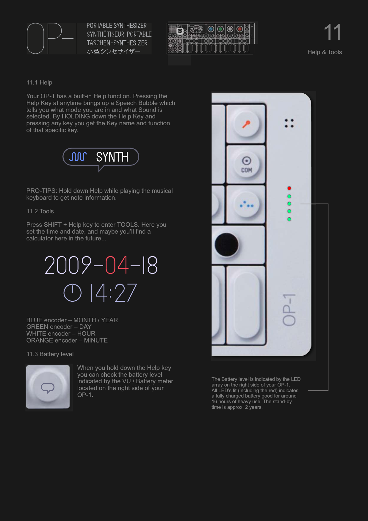 11.1 HelpYour OP-1 has a built-in Help function. Pressing the Help Key at anytime brings up a Speech Bubble which tells you what mode you are in and what Sound is selected. By HOLDING down the Help Key and pressing any key you get the Key name and function of that specific key.PRO-TIPS: Hold down Help while playing the musical keyboard to get note information.11.2 ToolsPress SHIFT + Help key to enter TOOLS. Here you set the time and date, and maybe you’ll find a calculator here in the future...BLUE encoder – MONTH / YEARGREEN encoder – DAYWHITE encoder – HOURORANGE encoder – MINUTE11.3 Battery levelWhen you hold down the Help key you can check the battery level indicated by the VU / Battery meter located on the right side of your OP-1.11Help &amp; ToolsThe Battery level is indicated by the LED array on the right side of your OP-1.All LED’s lit (including the red) indicates a fully charged battery good for around 16 hours of heavy use. The stand-by time is approx. 2 years.