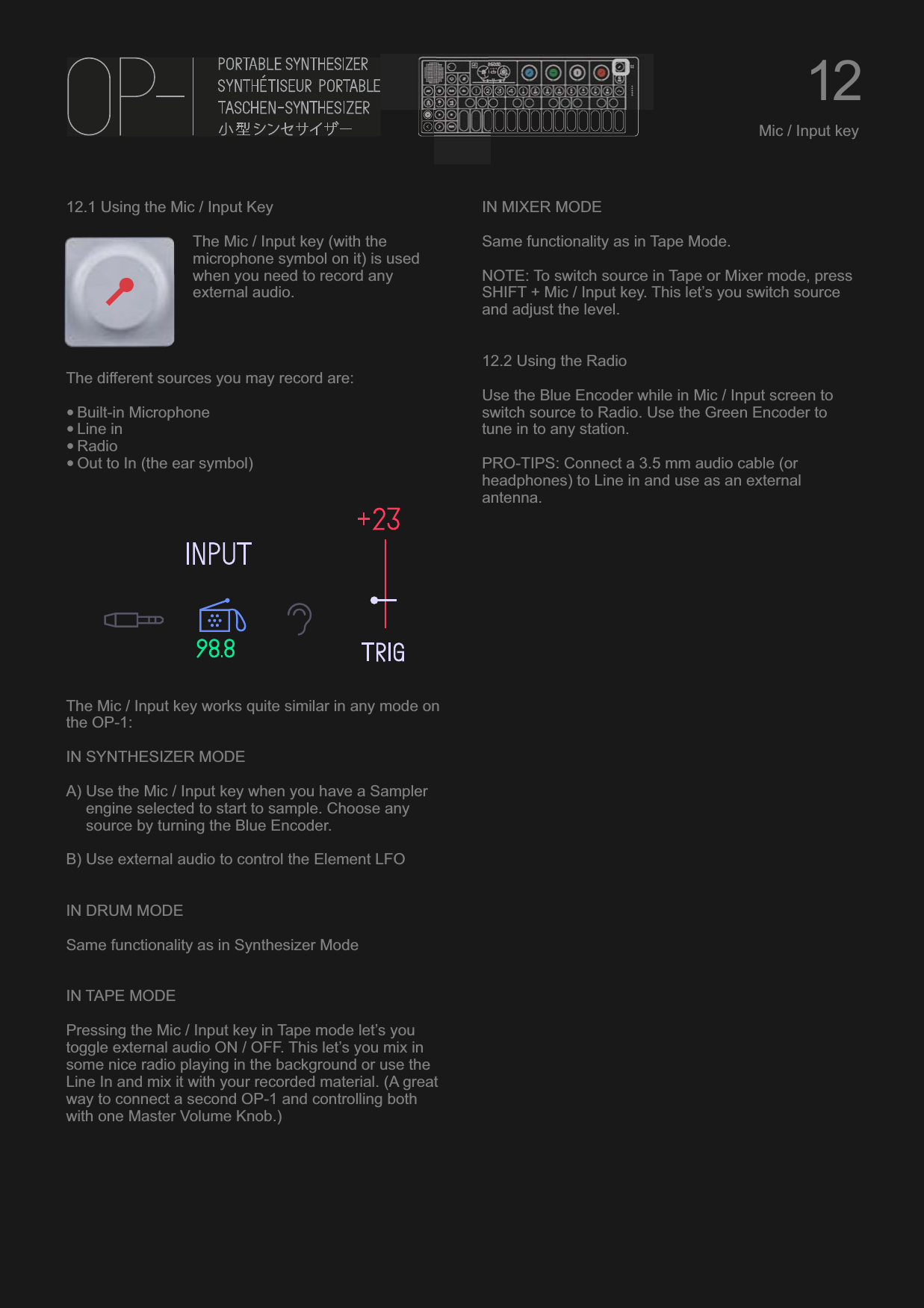 12.1 Using the Mic / Input KeyThe Mic / Input key (with the microphone symbol on it) is used when you need to record any external audio.The different sources you may record are:•Built-in Microphone•Line in•Radio•Out to In (the ear symbol)The Mic / Input key works quite similar in any mode on the OP-1:IN SYNTHESIZER MODEA) Use the Mic / Input key when you have a Sampler engine selected to start to sample. Choose any source by turning the Blue Encoder.B) Use external audio to control the Element LFOIN DRUM MODESame functionality as in Synthesizer ModeIN TAPE MODEPressing the Mic / Input key in Tape mode let’s you toggle external audio ON / OFF. This let’s you mix in some nice radio playing in the background or use the Line In and mix it with your recorded material. (A great way to connect a second OP-1 and controlling both with one Master Volume Knob.)IN MIXER MODESame functionality as in Tape Mode.NOTE: To switch source in Tape or Mixer mode, press SHIFT + Mic / Input key. This let’s you switch source and adjust the level.12.2 Using the RadioUse the Blue Encoder while in Mic / Input screen to switch source to Radio. Use the Green Encoder to tune in to any station.PRO-TIPS: Connect a 3.5 mm audio cable (or headphones) to Line in and use as an external antenna.12Mic / Input key